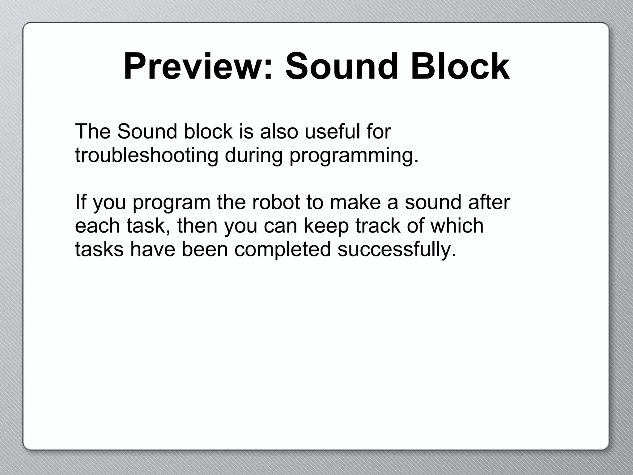 Preview: Sound Block The Sound block is also useful for troubleshooting during programming. If you program the robot to make a sound after each task, then you can keep track of which tasks have been completed successfully. 