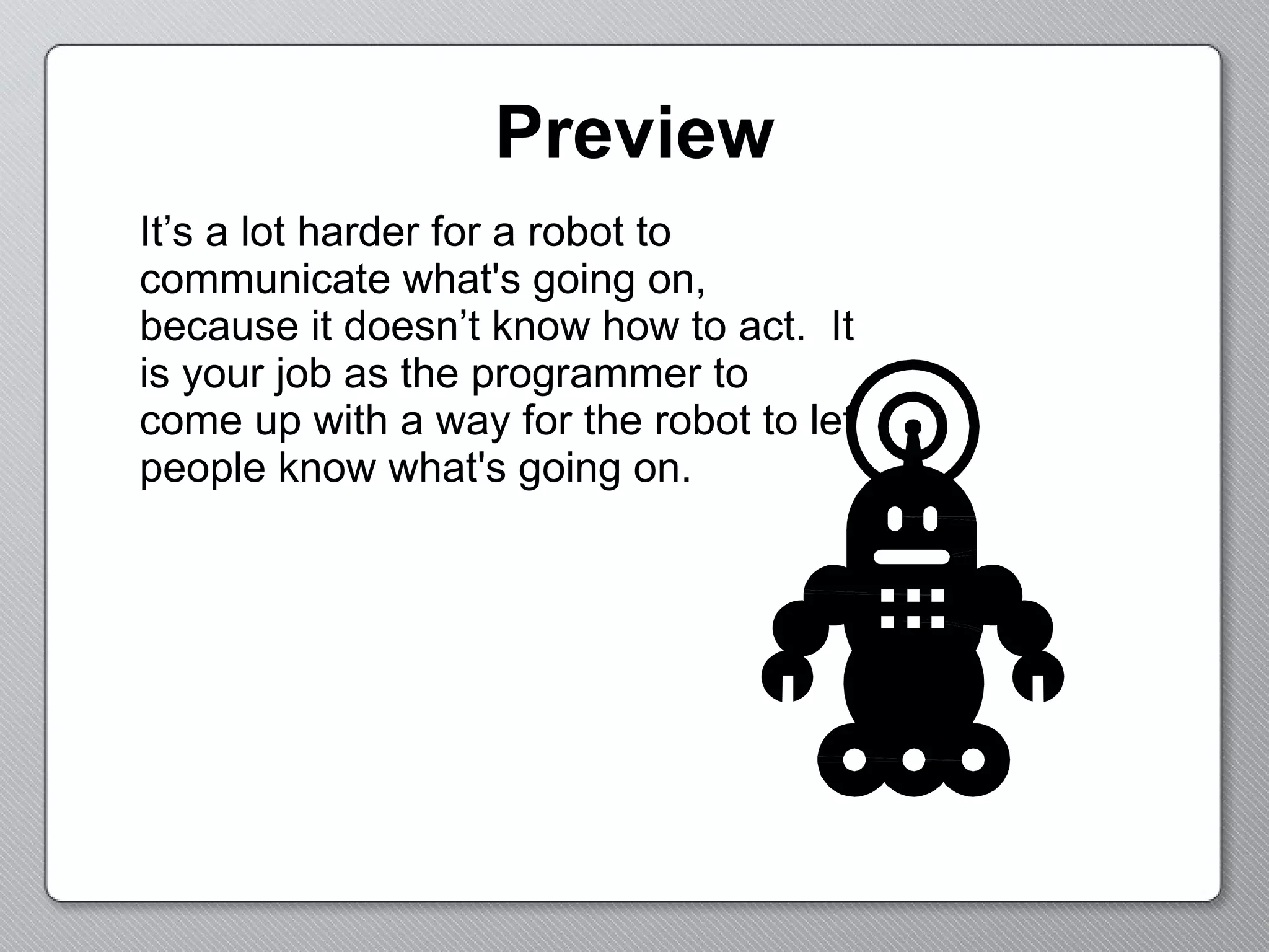 Preview It’s a lot harder for a robot to communicate what's going on, because it doesn’t know how to act.  It is your job as the programmer to come up with a way for the robot to let people know what's going on. 