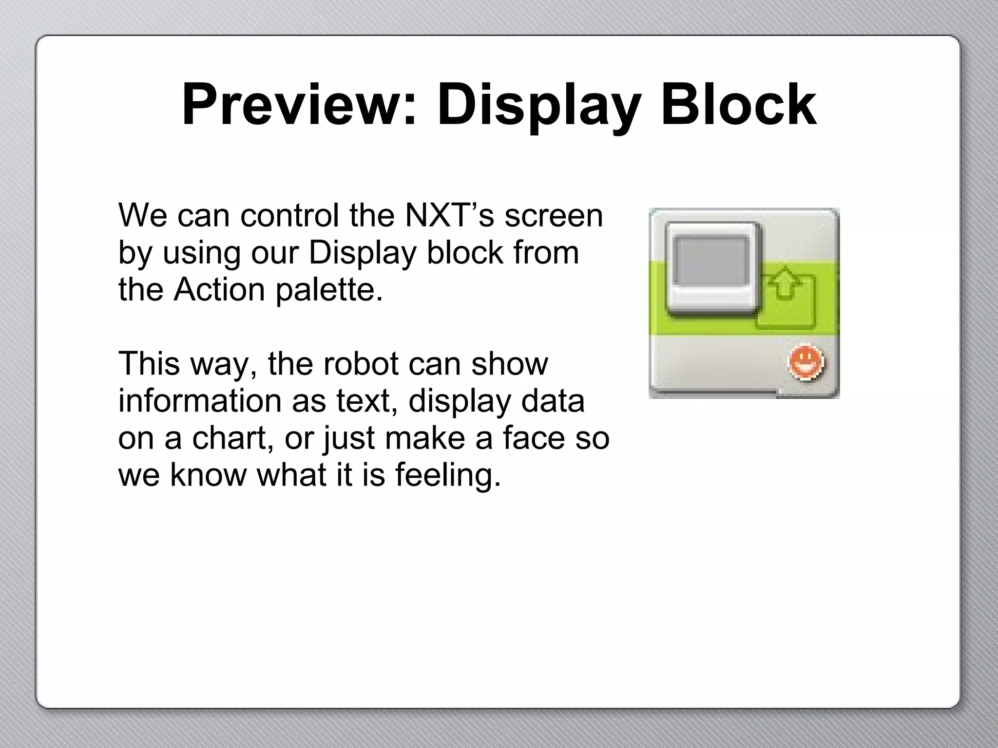 Preview: Display Block We can control the NXT’s screen by using our Display block from the Action palette.  This way, the robot can show information as text, display data on a chart, or just make a face so we know what it is feeling. 