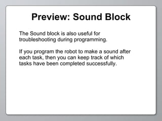 Preview: Sound Block The Sound block is also useful for troubleshooting during programming. If you program the robot to make a sound after each task, then you can keep track of which tasks have been completed successfully. 