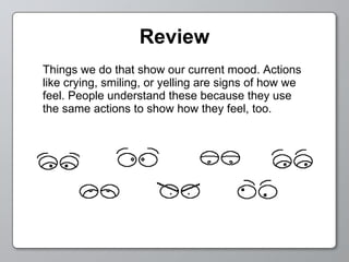 Review Things we do that show our current mood. Actions like crying, smiling, or yelling are signs of how we feel. People understand these because they use the same actions to show how they feel, too. 
