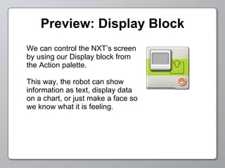 Preview: Display Block We can control the NXT’s screen by using our Display block from the Action palette.  This way, the robot can show information as text, display data on a chart, or just make a face so we know what it is feeling. 