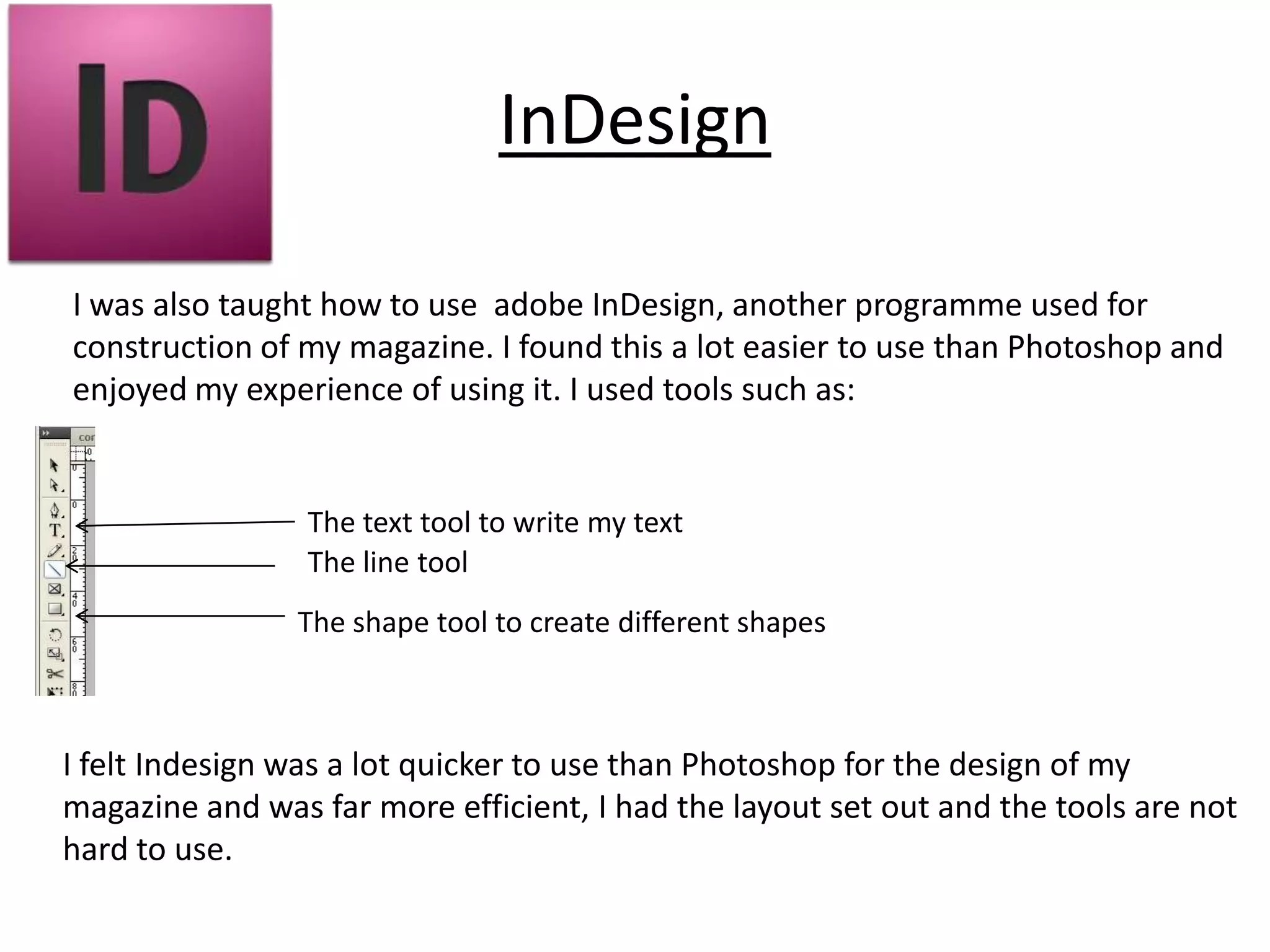 InDesign

I was also taught how to use adobe InDesign, another programme used for
construction of my magazine. I found this a lot easier to use than Photoshop and
enjoyed my experience of using it. I used tools such as:


                 The text tool to write my text
                 The line tool
                The shape tool to create different shapes



I felt Indesign was a lot quicker to use than Photoshop for the design of my
magazine and was far more efficient, I had the layout set out and the tools are not
hard to use.
 
