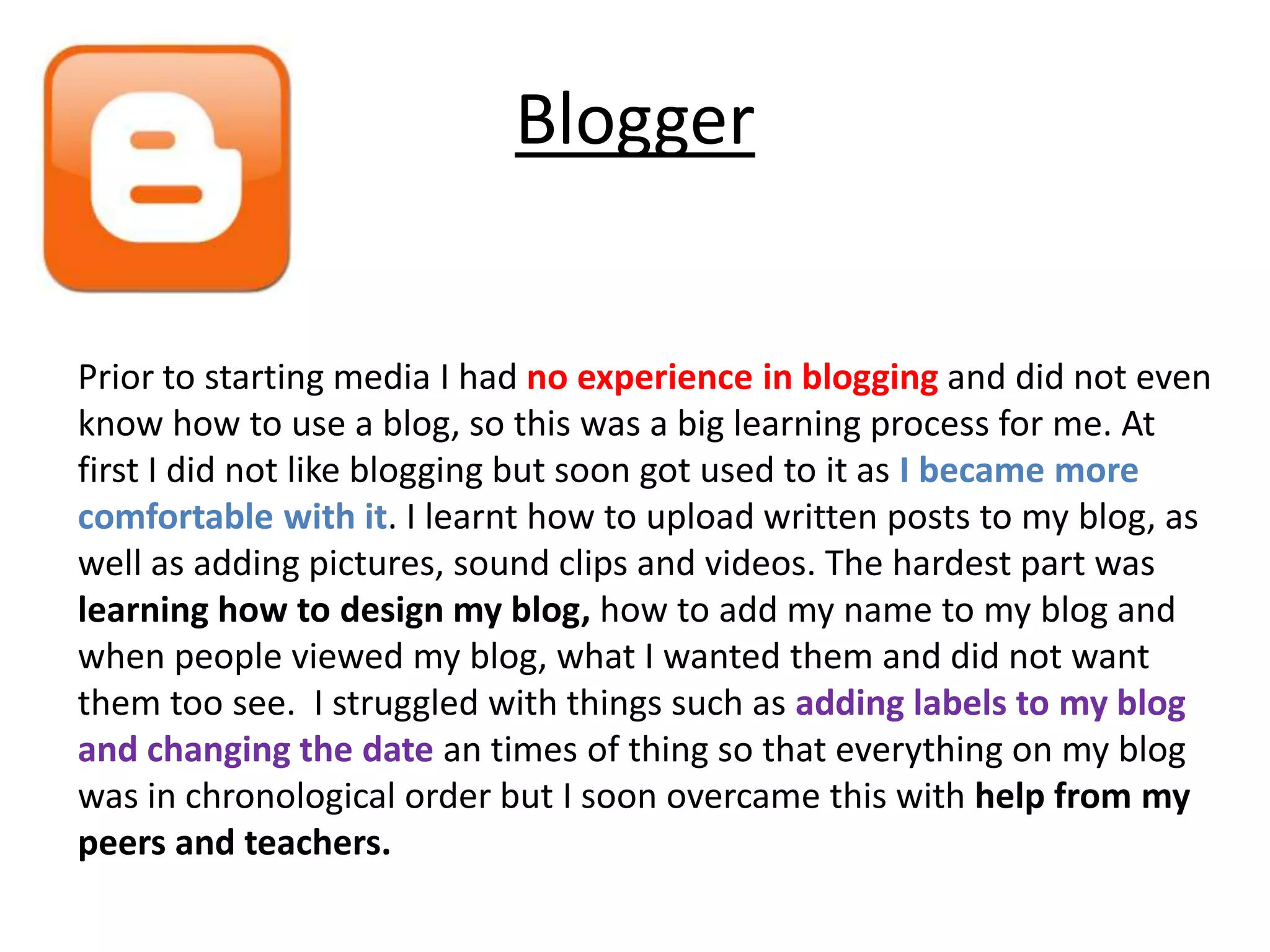 Blogger


Prior to starting media I had no experience in blogging and did not even
know how to use a blog, so this was a big learning process for me. At
first I did not like blogging but soon got used to it as I became more
comfortable with it. I learnt how to upload written posts to my blog, as
well as adding pictures, sound clips and videos. The hardest part was
learning how to design my blog, how to add my name to my blog and
when people viewed my blog, what I wanted them and did not want
them too see. I struggled with things such as adding labels to my blog
and changing the date an times of thing so that everything on my blog
was in chronological order but I soon overcame this with help from my
peers and teachers.
 