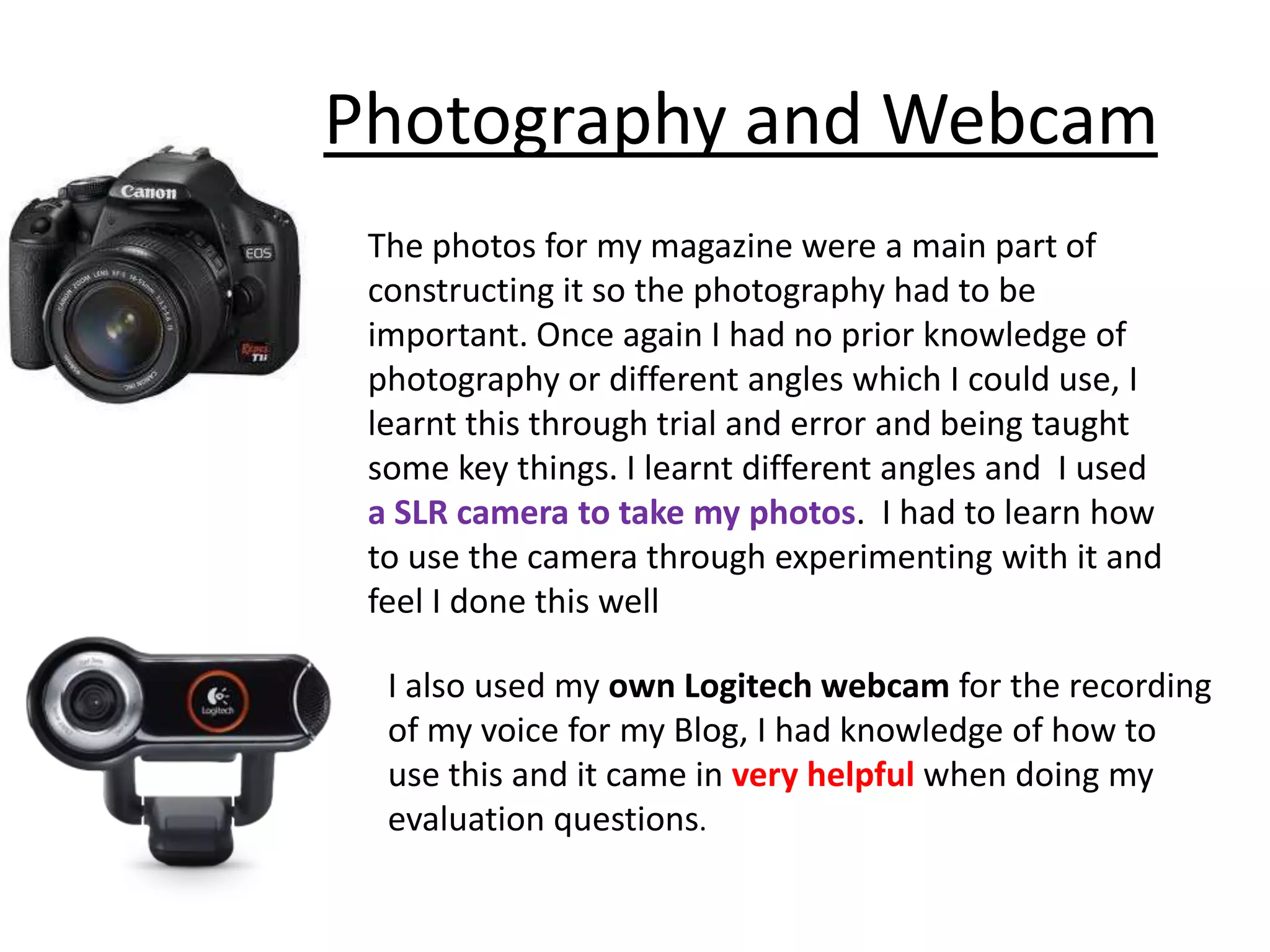 Photography and Webcam
 The photos for my magazine were a main part of
 constructing it so the photography had to be
 important. Once again I had no prior knowledge of
 photography or different angles which I could use, I
 learnt this through trial and error and being taught
 some key things. I learnt different angles and I used
 a SLR camera to take my photos. I had to learn how
 to use the camera through experimenting with it and
 feel I done this well

  I also used my own Logitech webcam for the recording
  of my voice for my Blog, I had knowledge of how to
  use this and it came in very helpful when doing my
  evaluation questions.
 