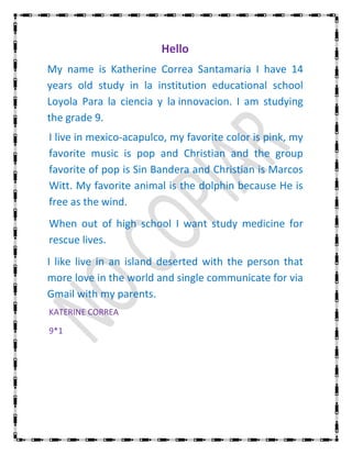 Hello
My name is Katherine Correa Santamaria I have 14
years old study in la institution educational school
Loyola Para la ciencia y la innovacion. I am studying
the grade 9.
I live in mexico-acapulco, my favorite color is pink, my
favorite music is pop and Christian and the group
favorite of pop is Sin Bandera and Christian is Marcos
Witt. My favorite animal is the dolphin because He is
free as the wind.
When out of high school I want study medicine for
rescue lives.
I like live in an island deserted with the person that
more love in the world and single communicate for via
Gmail with my parents.
KATERINE CORREA

9*1
 