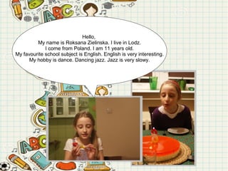 Hello,
My name is Roksana Zielinska. I live in Lodz.
I come from Poland. I am 11 years old.
My favourite school subject is English. English is very interesting.
My hobby is dance. Dancing jazz. Jazz is very slowy.

 