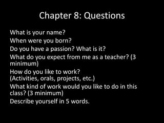 Chapter 8: Questions
What is your name?
When were you born?
Do you have a passion? What is it?
What do you expect from me as a teacher? (3
minimum)
How do you like to work?
(Activities, orals, projects, etc.)
What kind of work would you like to do in this
class? (3 minimum)
Describe yourself in 5 words.

 