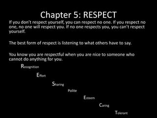 Chapter 5: RESPECT

If you don’t respect yourself, you can respect no one. If you respect no
one, no one will respect you. If no one respects you, you can’t respect
yourself.
The best form of respect is listening to what others have to say.
You know you are respectful when you are nice to someone who
cannot do anything for you.

Recognition
Effort

Sharing
Polite

Esteem
Caring
Tolerant

 