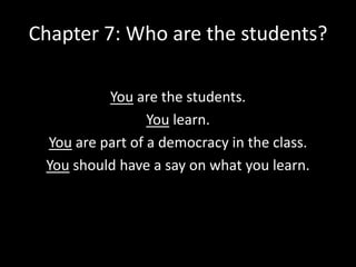 Chapter 7: Who are the students?
You are the students.
You learn.
You are part of a democracy in the class.
You should have a say on what you learn.

 