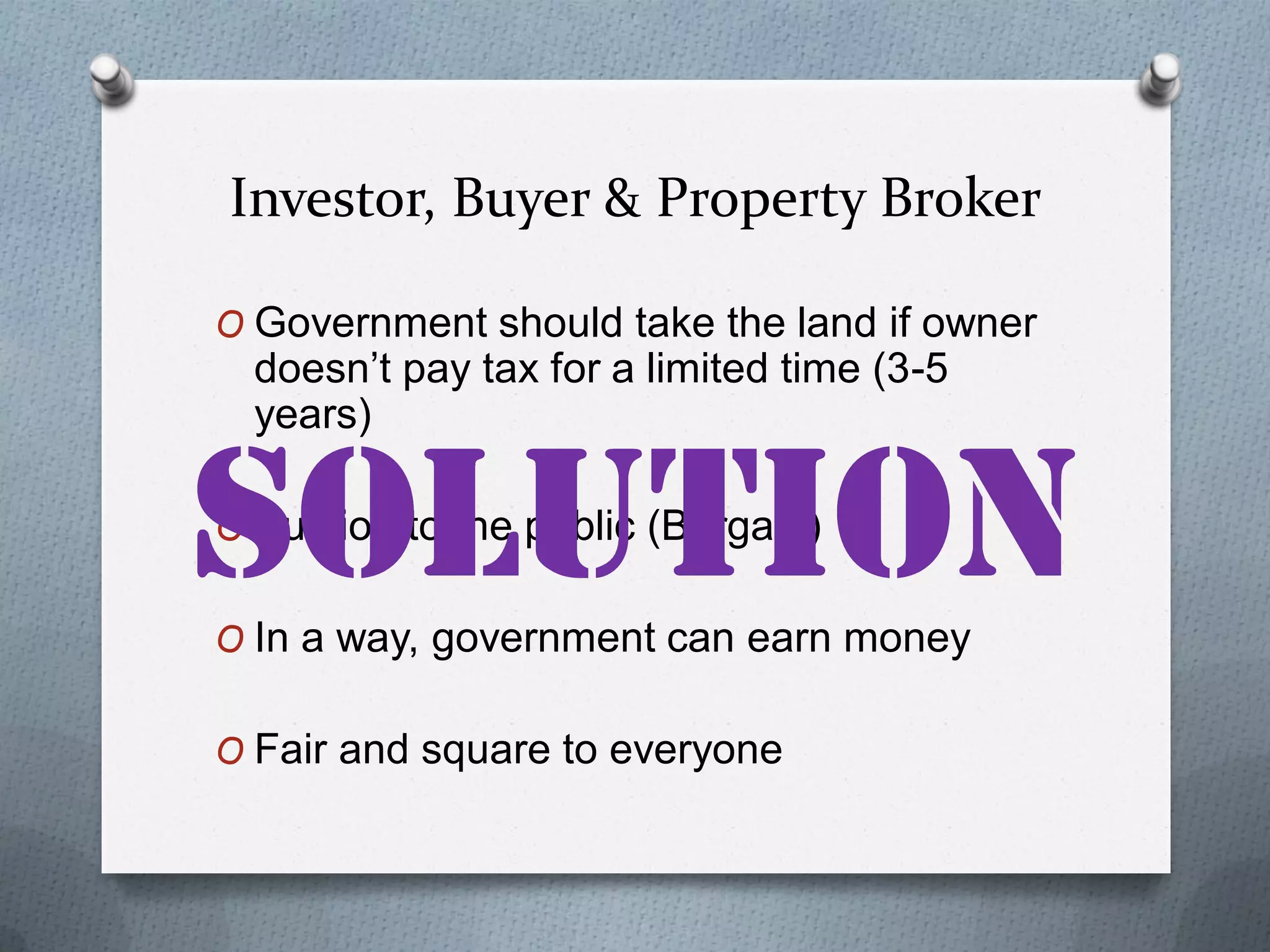 Investor, Buyer & Property Broker
O Government should take the land if owner

doesn’t pay tax for a limited time (3-5
years)

O Auction to the public (Bargain)
O In a way, government can earn money
O Fair and square to everyone

 