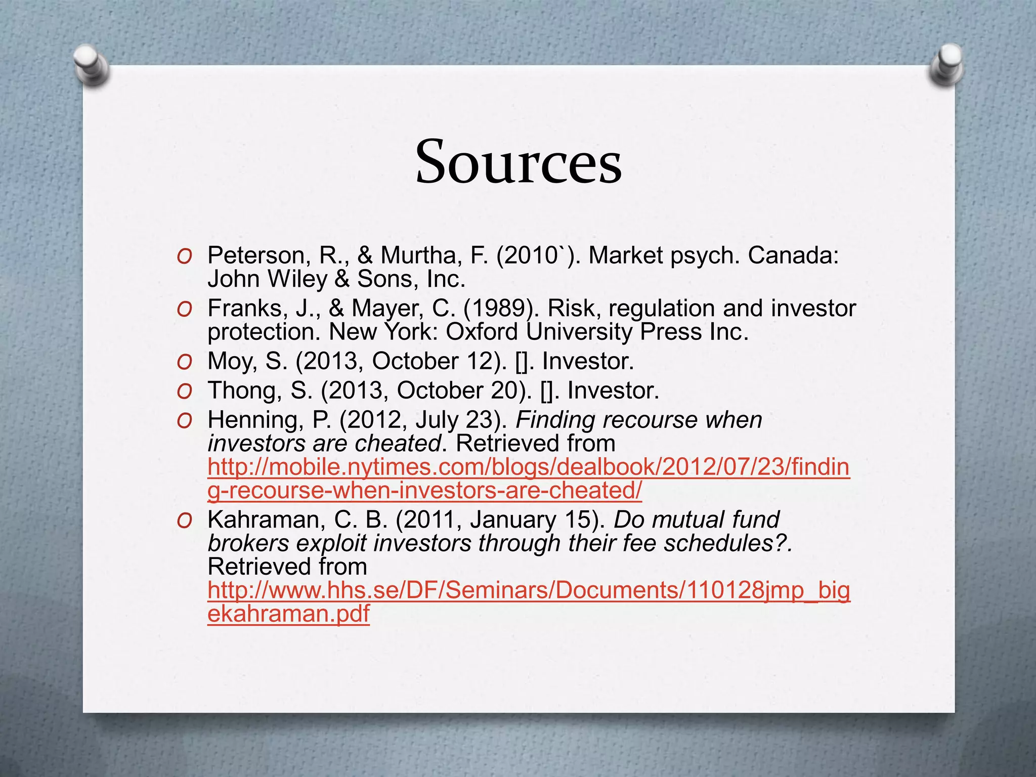 Sources
O Peterson, R., & Murtha, F. (2010`). Market psych. Canada:
O

O
O
O

O

John Wiley & Sons, Inc.
Franks, J., & Mayer, C. (1989). Risk, regulation and investor
protection. New York: Oxford University Press Inc.
Moy, S. (2013, October 12). []. Investor.
Thong, S. (2013, October 20). []. Investor.
Henning, P. (2012, July 23). Finding recourse when
investors are cheated. Retrieved from
http://mobile.nytimes.com/blogs/dealbook/2012/07/23/findin
g-recourse-when-investors-are-cheated/
Kahraman, C. B. (2011, January 15). Do mutual fund
brokers exploit investors through their fee schedules?.
Retrieved from
http://www.hhs.se/DF/Seminars/Documents/110128jmp_big
ekahraman.pdf

 