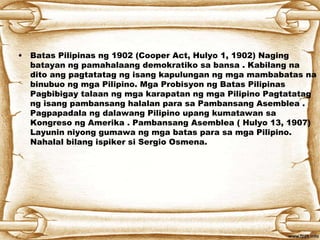 • Batas Pilipinas ng 1902 (Cooper Act, Hulyo 1, 1902) Naging
batayan ng pamahalaang demokratiko sa bansa . Kabilang na
dito ang pagtatatag ng isang kapulungan ng mga mambabatas na
binubuo ng mga Pilipino. Mga Probisyon ng Batas Pilipinas
Pagbibigay talaan ng mga karapatan ng mga Pilipino Pagtatatag
ng isang pambansang halalan para sa Pambansang Asemblea .
Pagpapadala ng dalawang Pilipino upang kumatawan sa
Kongreso ng Amerika . Pambansang Asemblea ( Hulyo 13, 1907)
Layunin niyong gumawa ng mga batas para sa mga Pilipino.
Nahalal bilang ispiker si Sergio Osmena.
 