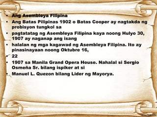 • Ang Asembleya Filipina
• Ang Batas Pilipinas 1902 o Batas Cooper ay nagtakda ng
probisyon tungkol sa
• pagtatatag ng Asembleya Filipina kaya noong Hulyo 30,
1907 ay naganap ang isang
• halalan ng mga kagawad ng Asembleya Filipina. Ito ay
pinasinayaan noong Oktubre 16,
• 22
• 1907 sa Manila Grand Opera House. Nahalal si Sergio
Osmeña Sr. bilang ispiker at si
• Manuel L. Quezon bilang Lider ng Mayorya.
 