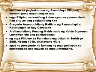 • Maliban sa pagkakaroon ng Asembleya Filipina,
marami pang napatunayan ang
• mga Pilipino sa kanilang kahusayan sa pamamahala.
Ilan dito ay ang pagkahirang kay
• Gregorio Araneta bilang Kalihim ng Pananalapi at
Katarungan at kay Cayetano
• Arellano bilang Punong Mahistrado ng Korte Suprema.
Lumawak din ang pakikibahagi
• ng mga Pilipino sa Pamahalaang Lokal at Serbisyo
Sibil. Noong 1918, tinatayang 4% o
• apat na porsyento na lamang ng mga posisyon sa
pamahalaan ang hawak ng mga Amerikano.
 