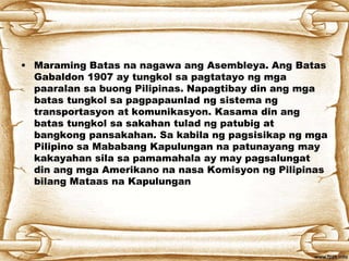 • Maraming Batas na nagawa ang Asembleya. Ang Batas
Gabaldon 1907 ay tungkol sa pagtatayo ng mga
paaralan sa buong Pilipinas. Napagtibay din ang mga
batas tungkol sa pagpapaunlad ng sistema ng
transportasyon at komunikasyon. Kasama din ang
batas tungkol sa sakahan tulad ng patubig at
bangkong pansakahan. Sa kabila ng pagsisikap ng mga
Pilipino sa Mababang Kapulungan na patunayang may
kakayahan sila sa pamamahala ay may pagsalungat
din ang mga Amerikano na nasa Komisyon ng Pilipinas
bilang Mataas na Kapulungan
 