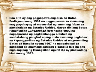 • Ilan dito ay ang pagpapawalang-bisa sa Batas
Sedisyon noong 1901 na nagpaparusa sa sinumang
may papahayag at masusulat ng anumang laban sa
pamahalaan ng Estados Unidos. Gayon din ang Batas
Panunulisan (Brigandage Act) noong 1902 na
nagpaparusa ng pagkabilanggo o bubuo ng
sandatahang pangkat upang maiwasan ang paglaban
sa kapangyarihan ng Estados Unidos at mayroon ding
Batas sa Bandila noong 1907 na nagbabawal sa
paggamit ng anumang sagisag o bandila lalo na ang
mga sagisag ng Himagsikan ngunit ito ay pinawalang
bisa noong 1919.
 