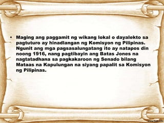 • Maging ang paggamit ng wikang lokal o dayalekto sa
pagtuturo ay hinadlangan ng Komisyon ng Pilipinas.
Ngunit ang mga pagsasalungatang ito ay natapos din
noong 1916, nang pagtibayin ang Batas Jones na
nagtatadhana sa pagkakaroon ng Senado bilang
Mataas na Kapulungan na siyang papalit sa Komisyon
ng Pilipinas.
 