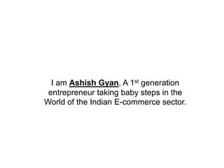 I am Ashish Gyan, A 1st generation
entrepreneur taking baby steps in the
World of the Indian E-commerce sector.
 