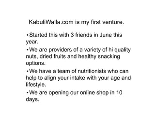 KabuliWalla.com is my first venture.
?Started this with 3 friends in June this
year.
?We are providers of a variety of hi quality
nuts, dried fruits and healthy snacking
options.
?We have a team of nutritionists who can
help to align your intake with your age and
lifestyle.
?We are opening our online shop in 10
days.
 