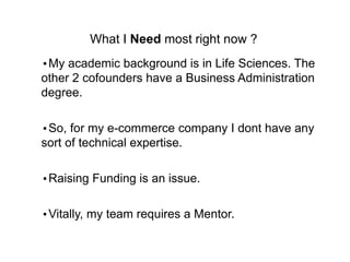 What I Need most right now ?
?My academic background is in Life Sciences. The
other 2 cofounders have a Business Administration
degree.
?So, for my e-commerce company I dont have any
sort of technical expertise.
?Raising Funding is an issue.
?Vitally, my team requires a Mentor.
 