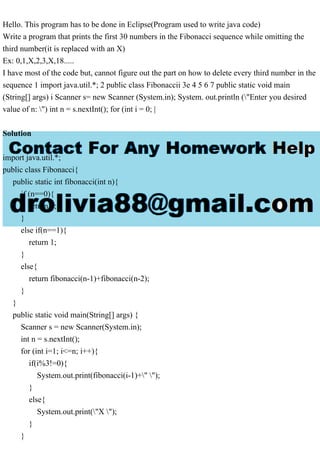 Hello. This program has to be done in Eclipse(Program used to write java code)
Write a program that prints the first 30 numbers in the Fibonacci sequence while omitting the
third number(it is replaced with an X)
Ex: 0,1,X,2,3,X,18.....
I have most of the code but, cannot figure out the part on how to delete every third number in the
sequence 1 import java.util.*; 2 public class Fibonaccii 3e 4 5 6 7 public static void main
(String[] args) i Scanner s= new Scanner (System.in); System. out.println ("Enter you desired
value of n: ") int n = s.nextInt(); for (int i = 0; |
Solution
import java.util.*;
public class Fibonacci{
public static int fibonacci(int n){
if (n==0){
return 0;
}
else if(n==1){
return 1;
}
else{
return fibonacci(n-1)+fibonacci(n-2);
}
}
public static void main(String[] args) {
Scanner s = new Scanner(System.in);
int n = s.nextInt();
for (int i=1; i<=n; i++){
if(i%3!=0){
System.out.print(fibonacci(i-1)+" ");
}
else{
System.out.print("X ");
}
}
 