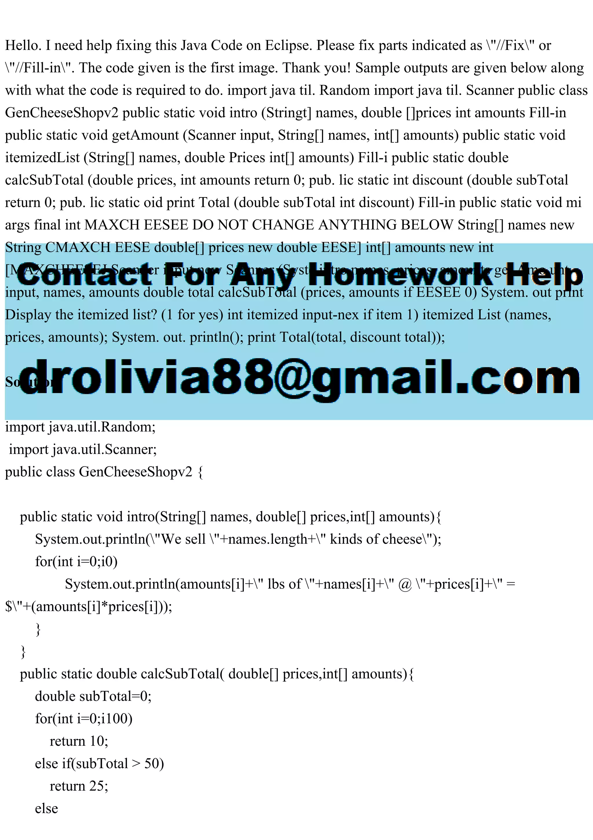 Hello. I need help fixing this Java Code on Eclipse. Please fix parts indicated as "//Fix" or "//Fill-in". The code given is the first image. Thank you! Sample outputs are given below along with what the code is required to do. import java til. Random import java til. Scanner public class GenCheeseShopv2 public static void intro (Stringt] names, double []prices int amounts Fill-in public static void getAmount (Scanner input, String[] names, int[] amounts) public static void itemizedList (String[] names, double Prices int[] amounts) Fill-i public static double calcSubTotal (double prices, int amounts return 0; pub. lic static int discount (double subTotal return 0; pub. lic static oid print Total (double subTotal int discount) Fill-in public static void mi args final int MAXCH EESEE DO NOT CHANGE ANYTHING BELOW String[] names new String CMAXCH EESE double[] prices new double EESE] int[] amounts new int [MAXCHEESEJ Scanner input new Scanner (Syste intro names, prices, amounts get Amo unt input, names, amounts double total calcSubTotal (prices, amounts if EESEE 0) System. out print Display the itemized list? (1 for yes) int itemized input-nex if item 1) itemized List (names, prices, amounts); System. out. println(); print Total(total, discount total)); Solution import java.util.Random; import java.util.Scanner; public class GenCheeseShopv2 { public static void intro(String[] names, double[] prices,int[] amounts){ System.out.println("We sell "+names.length+" kinds of cheese"); for(int i=0;i0) System.out.println(amounts[i]+" lbs of "+names[i]+" @ "+prices[i]+" = $"+(amounts[i]*prices[i])); } } public static double calcSubTotal( double[] prices,int[] amounts){ double subTotal=0; for(int i=0;i100) return 10; else if(subTotal > 50) return 25; else 