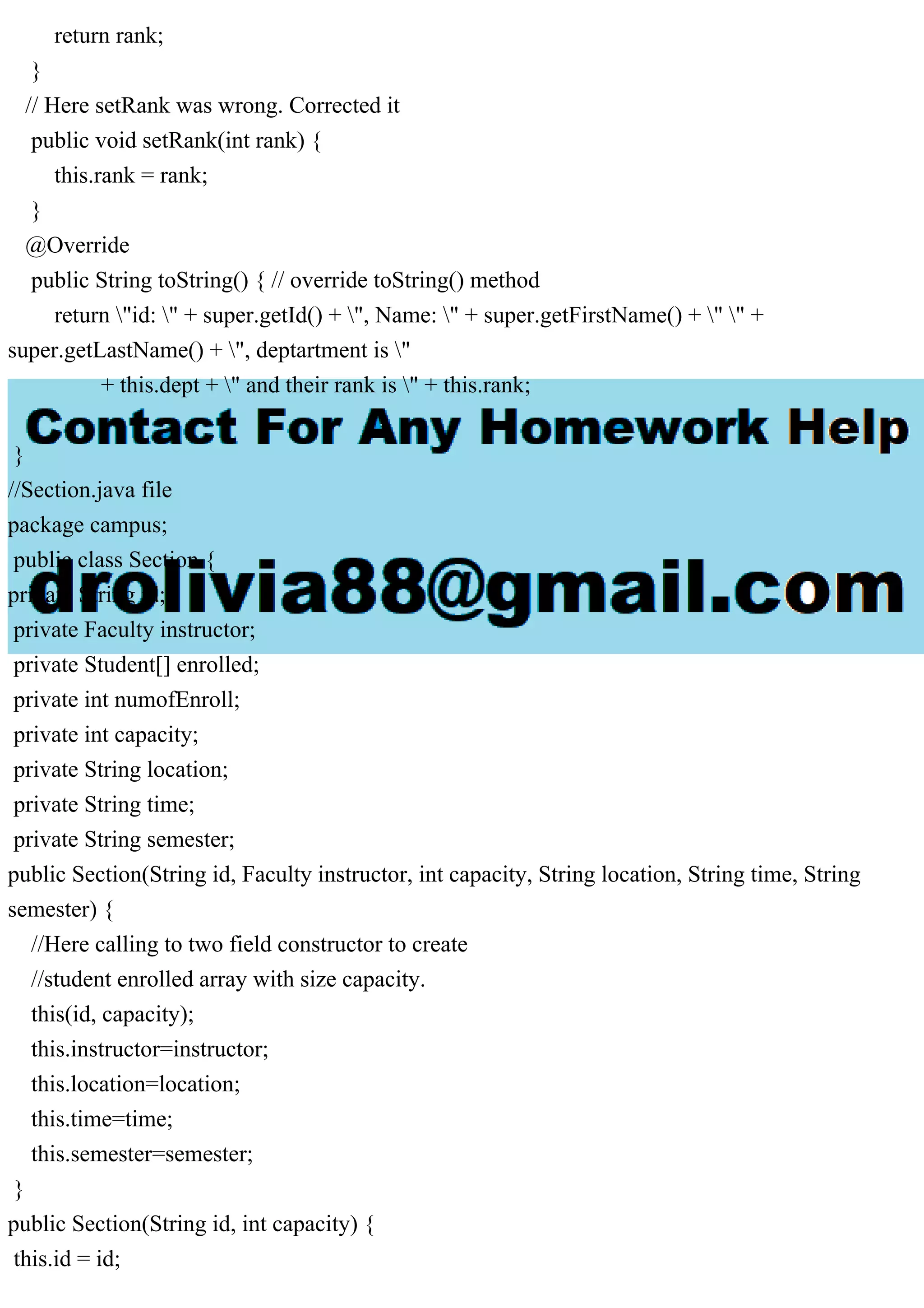 return rank;
}
// Here setRank was wrong. Corrected it
public void setRank(int rank) {
this.rank = rank;
}
@Override
public String toString() { // override toString() method
return "id: " + super.getId() + ", Name: " + super.getFirstName() + " " +
super.getLastName() + ", deptartment is "
+ this.dept + " and their rank is " + this.rank;
}
}
//Section.java file
package campus;
public class Section {
private String id;
private Faculty instructor;
private Student[] enrolled;
private int numofEnroll;
private int capacity;
private String location;
private String time;
private String semester;
public Section(String id, Faculty instructor, int capacity, String location, String time, String
semester) {
//Here calling to two field constructor to create
//student enrolled array with size capacity.
this(id, capacity);
this.instructor=instructor;
this.location=location;
this.time=time;
this.semester=semester;
}
public Section(String id, int capacity) {
this.id = id;
 