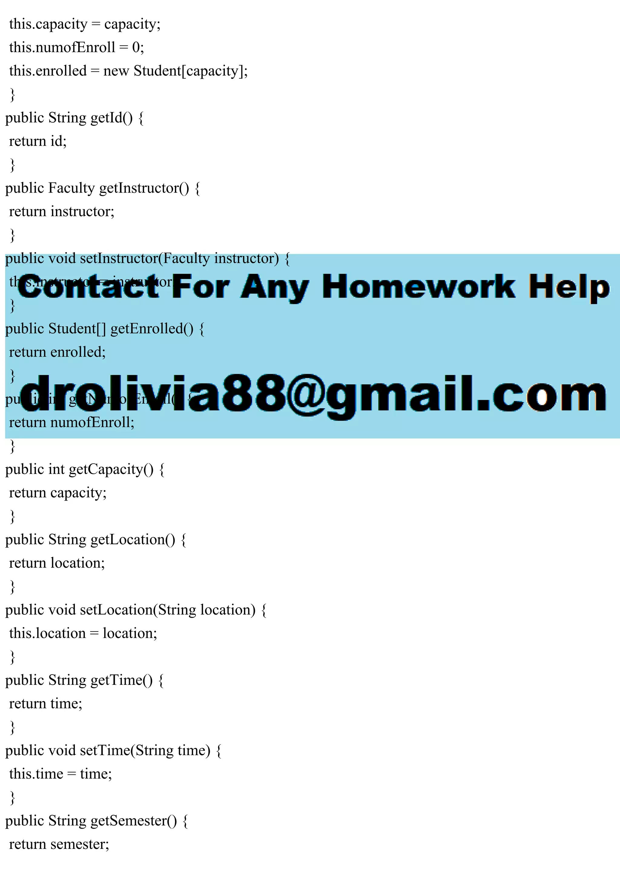 this.capacity = capacity;
this.numofEnroll = 0;
this.enrolled = new Student[capacity];
}
public String getId() {
return id;
}
public Faculty getInstructor() {
return instructor;
}
public void setInstructor(Faculty instructor) {
this.instructor = instructor;
}
public Student[] getEnrolled() {
return enrolled;
}
public int getNumofEnroll() {
return numofEnroll;
}
public int getCapacity() {
return capacity;
}
public String getLocation() {
return location;
}
public void setLocation(String location) {
this.location = location;
}
public String getTime() {
return time;
}
public void setTime(String time) {
this.time = time;
}
public String getSemester() {
return semester;
 