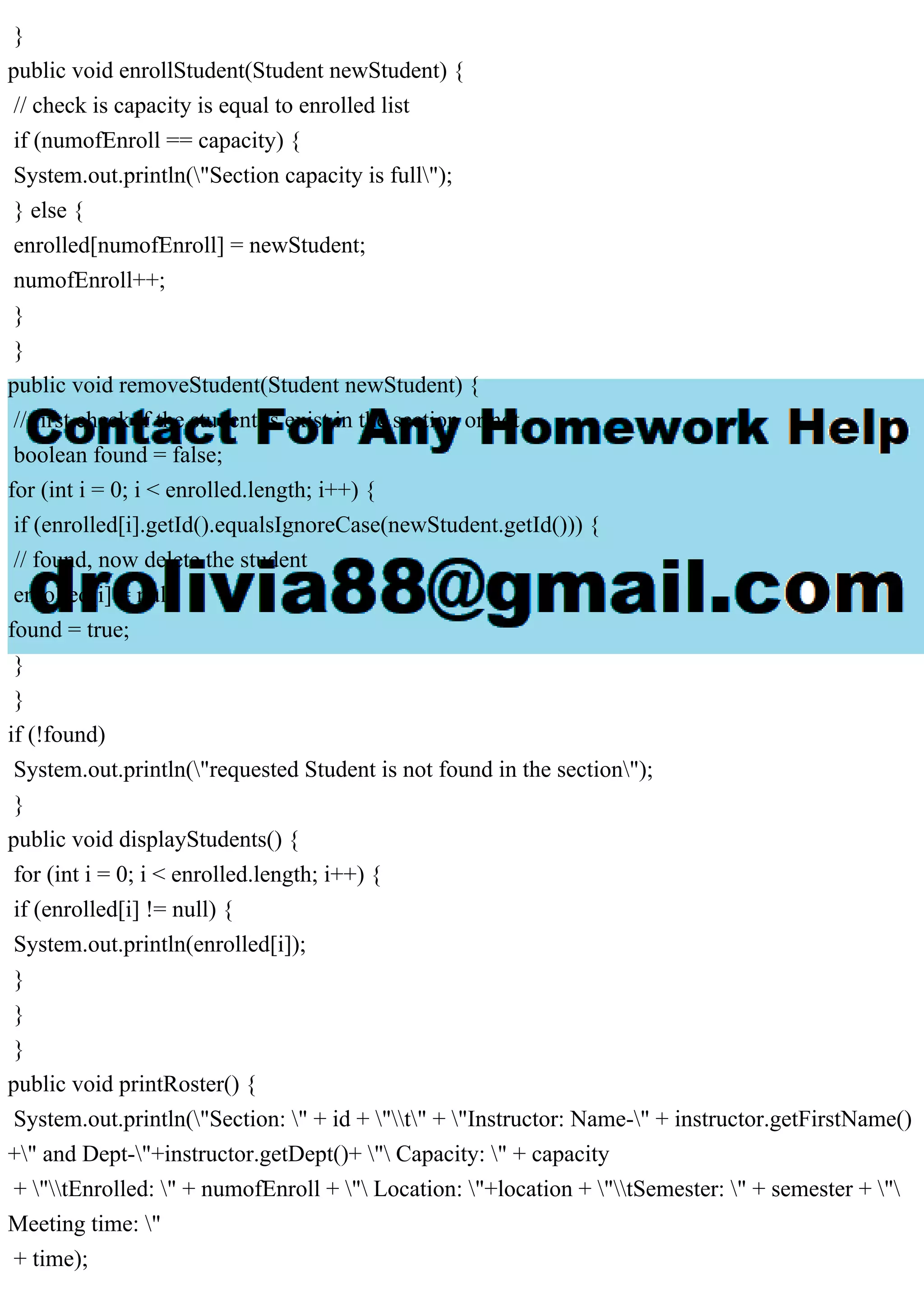 }
public void enrollStudent(Student newStudent) {
// check is capacity is equal to enrolled list
if (numofEnroll == capacity) {
System.out.println("Section capacity is full");
} else {
enrolled[numofEnroll] = newStudent;
numofEnroll++;
}
}
public void removeStudent(Student newStudent) {
// first check if the student is exist in the section or not
boolean found = false;
for (int i = 0; i < enrolled.length; i++) {
if (enrolled[i].getId().equalsIgnoreCase(newStudent.getId())) {
// found, now delete the student
enrolled[i] = null;
found = true;
}
}
if (!found)
System.out.println("requested Student is not found in the section");
}
public void displayStudents() {
for (int i = 0; i < enrolled.length; i++) {
if (enrolled[i] != null) {
System.out.println(enrolled[i]);
}
}
}
public void printRoster() {
System.out.println("Section: " + id + "t" + "Instructor: Name-" + instructor.getFirstName()
+" and Dept-"+instructor.getDept()+ " Capacity: " + capacity
+ "tEnrolled: " + numofEnroll + " Location: "+location + "tSemester: " + semester + "
Meeting time: "
+ time);
 