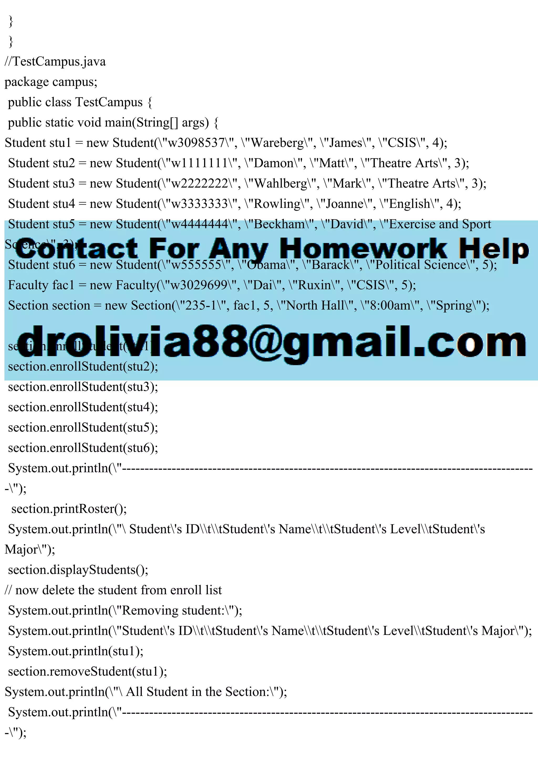 }
}
//TestCampus.java
package campus;
public class TestCampus {
public static void main(String[] args) {
Student stu1 = new Student("w3098537", "Wareberg", "James", "CSIS", 4);
Student stu2 = new Student("w1111111", "Damon", "Matt", "Theatre Arts", 3);
Student stu3 = new Student("w2222222", "Wahlberg", "Mark", "Theatre Arts", 3);
Student stu4 = new Student("w3333333", "Rowling", "Joanne", "English", 4);
Student stu5 = new Student("w4444444", "Beckham", "David", "Exercise and Sport
Science", 3);
Student stu6 = new Student("w555555", "Obama", "Barack", "Political Science", 5);
Faculty fac1 = new Faculty("w3029699", "Dai", "Ruxin", "CSIS", 5);
Section section = new Section("235-1", fac1, 5, "North Hall", "8:00am", "Spring");
section.enrollStudent(stu1);
section.enrollStudent(stu2);
section.enrollStudent(stu3);
section.enrollStudent(stu4);
section.enrollStudent(stu5);
section.enrollStudent(stu6);
System.out.println("-------------------------------------------------------------------------------------------
-");
section.printRoster();
System.out.println(" Student's IDttStudent's NamettStudent's LeveltStudent's
Major");
section.displayStudents();
// now delete the student from enroll list
System.out.println("Removing student:");
System.out.println("Student's IDttStudent's NamettStudent's LeveltStudent's Major");
System.out.println(stu1);
section.removeStudent(stu1);
System.out.println(" All Student in the Section:");
System.out.println("-------------------------------------------------------------------------------------------
-");
 