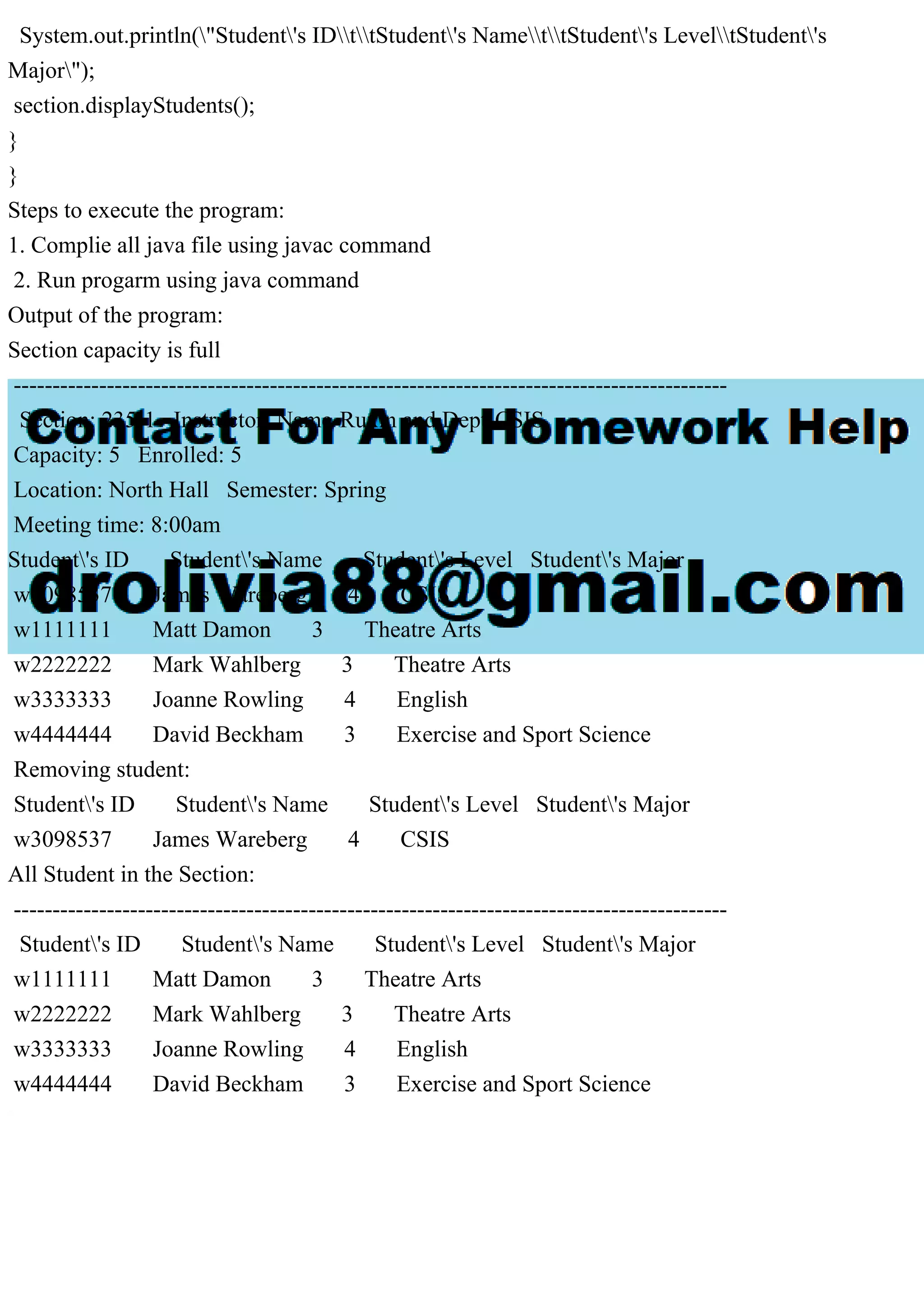 System.out.println("Student's IDttStudent's NamettStudent's LeveltStudent's
Major");
section.displayStudents();
}
}
Steps to execute the program:
1. Complie all java file using javac command
2. Run progarm using java command
Output of the program:
Section capacity is full
--------------------------------------------------------------------------------------------
Section: 235-1 Instructor: Name-Ruxin and Dept-CSIS
Capacity: 5 Enrolled: 5
Location: North Hall Semester: Spring
Meeting time: 8:00am
Student's ID Student's Name Student's Level Student's Major
w3098537 James Wareberg 4 CSIS
w1111111 Matt Damon 3 Theatre Arts
w2222222 Mark Wahlberg 3 Theatre Arts
w3333333 Joanne Rowling 4 English
w4444444 David Beckham 3 Exercise and Sport Science
Removing student:
Student's ID Student's Name Student's Level Student's Major
w3098537 James Wareberg 4 CSIS
All Student in the Section:
--------------------------------------------------------------------------------------------
Student's ID Student's Name Student's Level Student's Major
w1111111 Matt Damon 3 Theatre Arts
w2222222 Mark Wahlberg 3 Theatre Arts
w3333333 Joanne Rowling 4 English
w4444444 David Beckham 3 Exercise and Sport Science
 