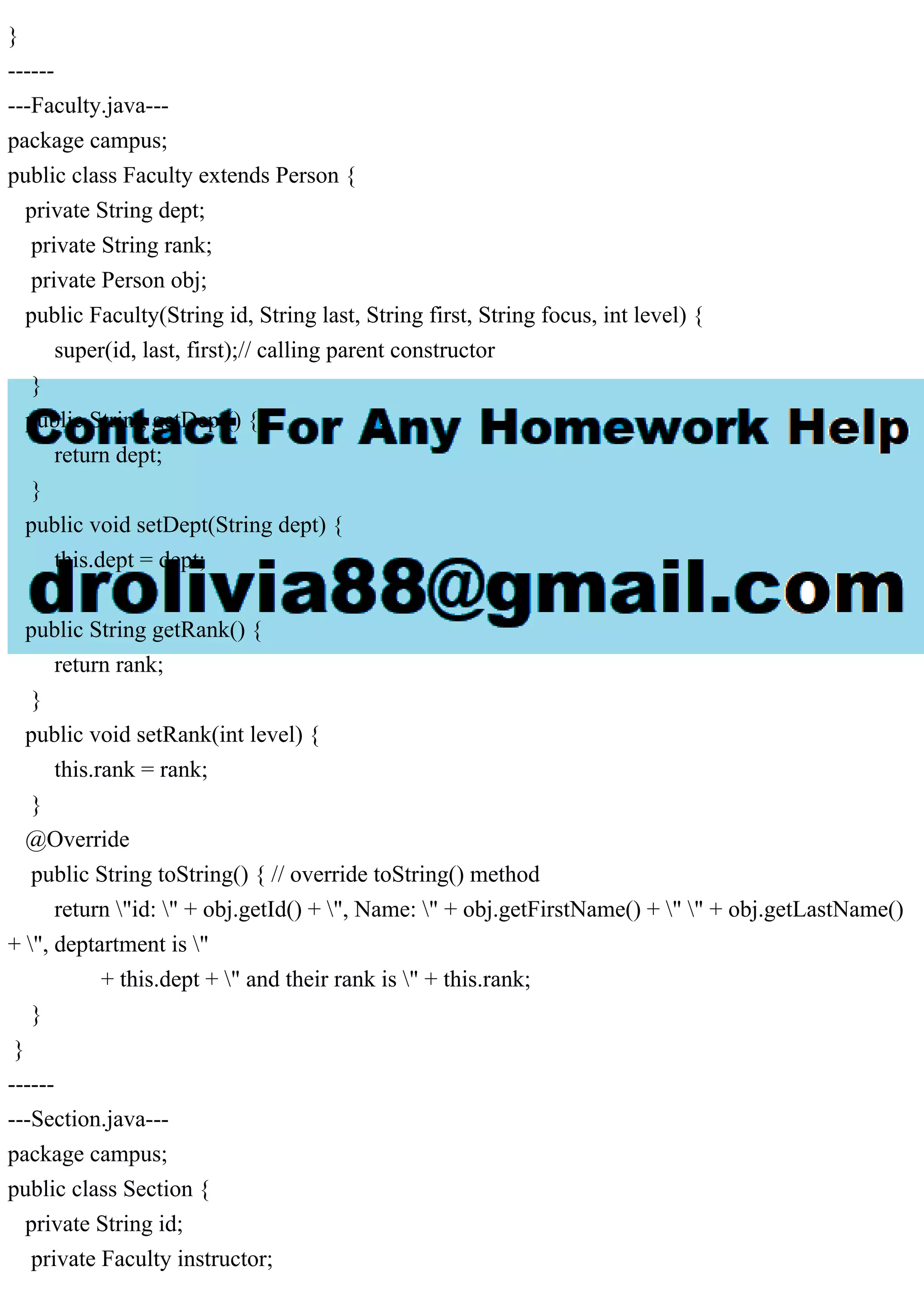 }
------
---Faculty.java---
package campus;
public class Faculty extends Person {
private String dept;
private String rank;
private Person obj;
public Faculty(String id, String last, String first, String focus, int level) {
super(id, last, first);// calling parent constructor
}
public String getDept() {
return dept;
}
public void setDept(String dept) {
this.dept = dept;
}
public String getRank() {
return rank;
}
public void setRank(int level) {
this.rank = rank;
}
@Override
public String toString() { // override toString() method
return "id: " + obj.getId() + ", Name: " + obj.getFirstName() + " " + obj.getLastName()
+ ", deptartment is "
+ this.dept + " and their rank is " + this.rank;
}
}
------
---Section.java---
package campus;
public class Section {
private String id;
private Faculty instructor;
 