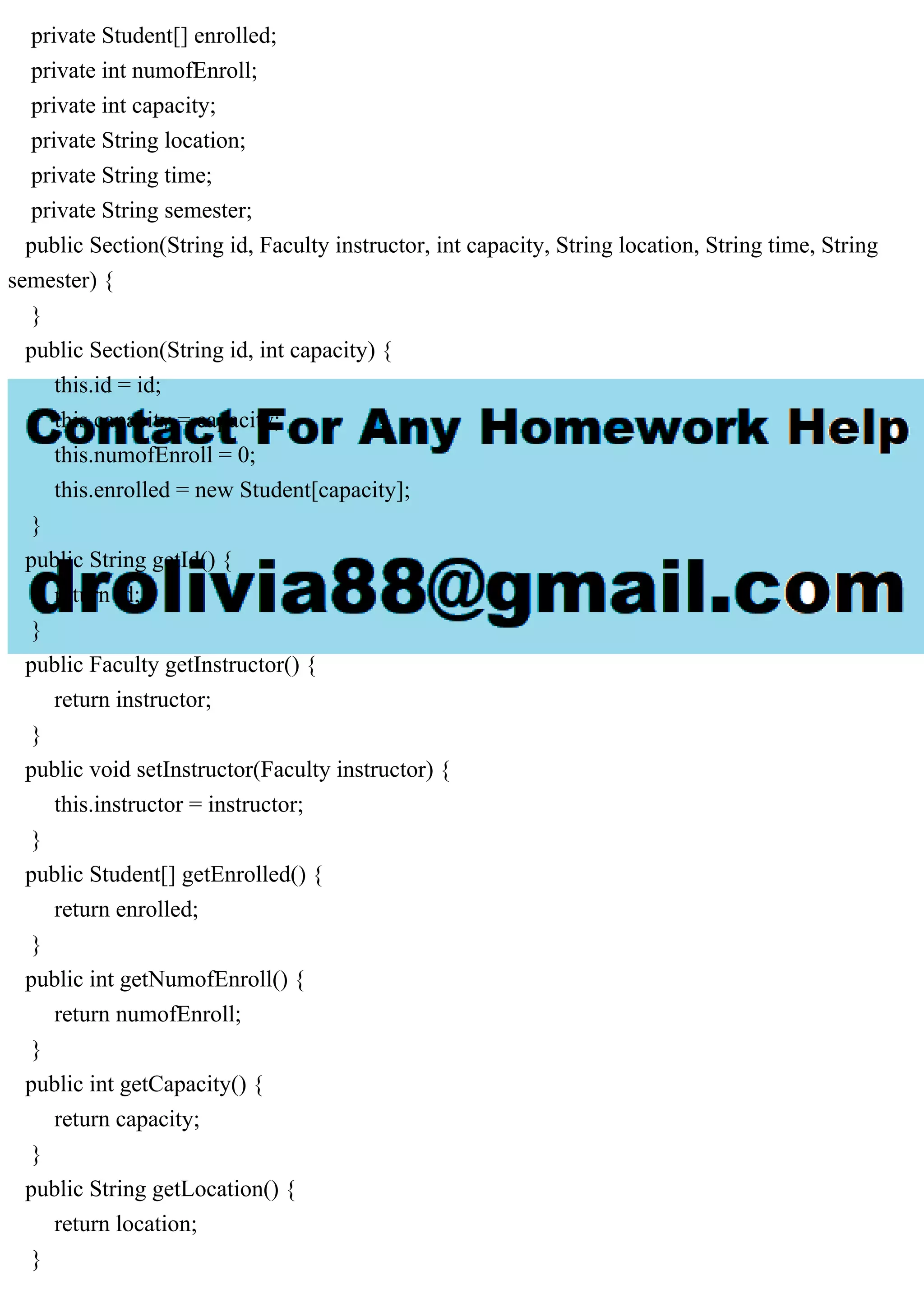 private Student[] enrolled;
private int numofEnroll;
private int capacity;
private String location;
private String time;
private String semester;
public Section(String id, Faculty instructor, int capacity, String location, String time, String
semester) {
}
public Section(String id, int capacity) {
this.id = id;
this.capacity = capacity;
this.numofEnroll = 0;
this.enrolled = new Student[capacity];
}
public String getId() {
return id;
}
public Faculty getInstructor() {
return instructor;
}
public void setInstructor(Faculty instructor) {
this.instructor = instructor;
}
public Student[] getEnrolled() {
return enrolled;
}
public int getNumofEnroll() {
return numofEnroll;
}
public int getCapacity() {
return capacity;
}
public String getLocation() {
return location;
}
 