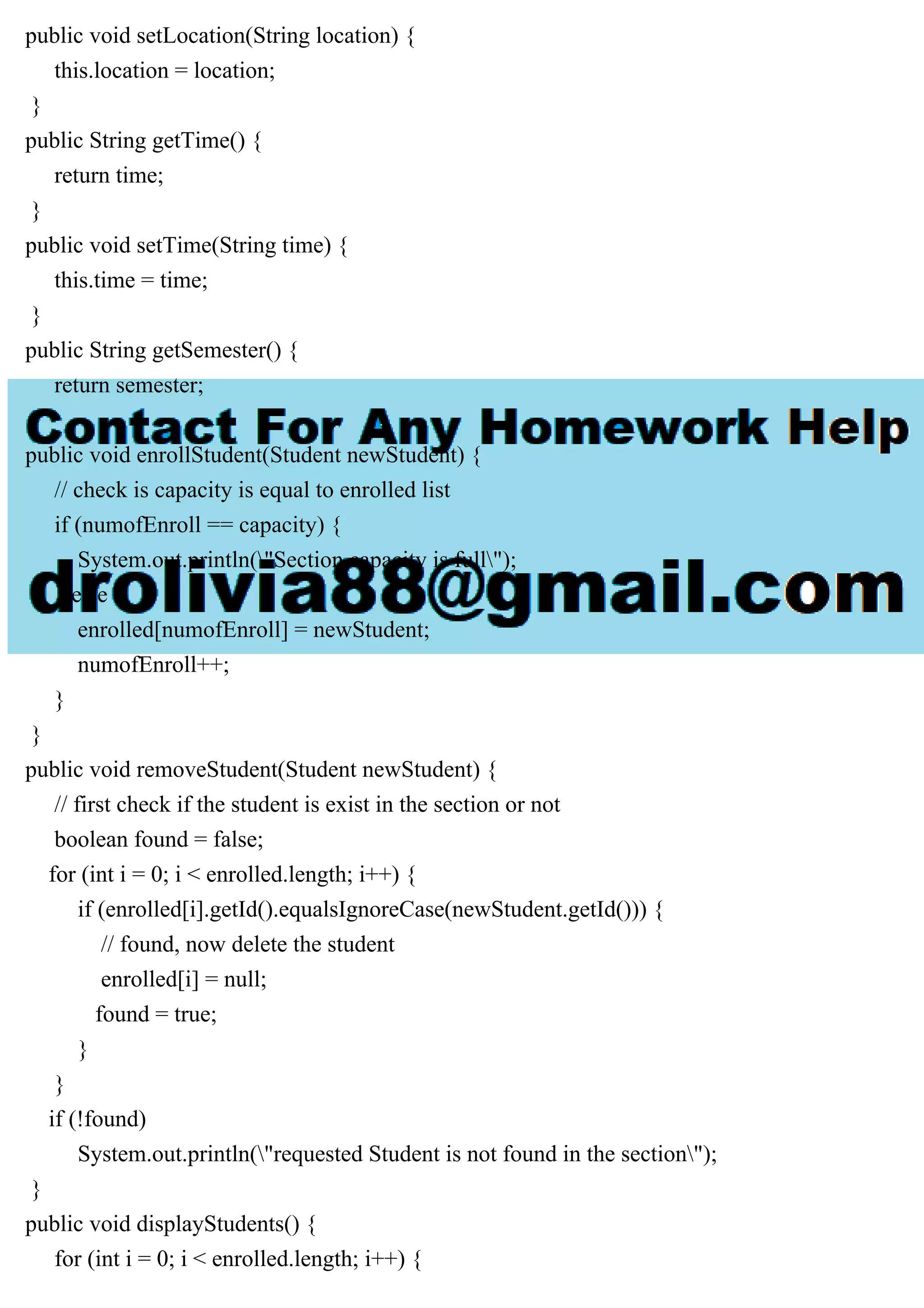 public void setLocation(String location) {
this.location = location;
}
public String getTime() {
return time;
}
public void setTime(String time) {
this.time = time;
}
public String getSemester() {
return semester;
}
public void enrollStudent(Student newStudent) {
// check is capacity is equal to enrolled list
if (numofEnroll == capacity) {
System.out.println("Section capacity is full");
} else {
enrolled[numofEnroll] = newStudent;
numofEnroll++;
}
}
public void removeStudent(Student newStudent) {
// first check if the student is exist in the section or not
boolean found = false;
for (int i = 0; i < enrolled.length; i++) {
if (enrolled[i].getId().equalsIgnoreCase(newStudent.getId())) {
// found, now delete the student
enrolled[i] = null;
found = true;
}
}
if (!found)
System.out.println("requested Student is not found in the section");
}
public void displayStudents() {
for (int i = 0; i < enrolled.length; i++) {
 