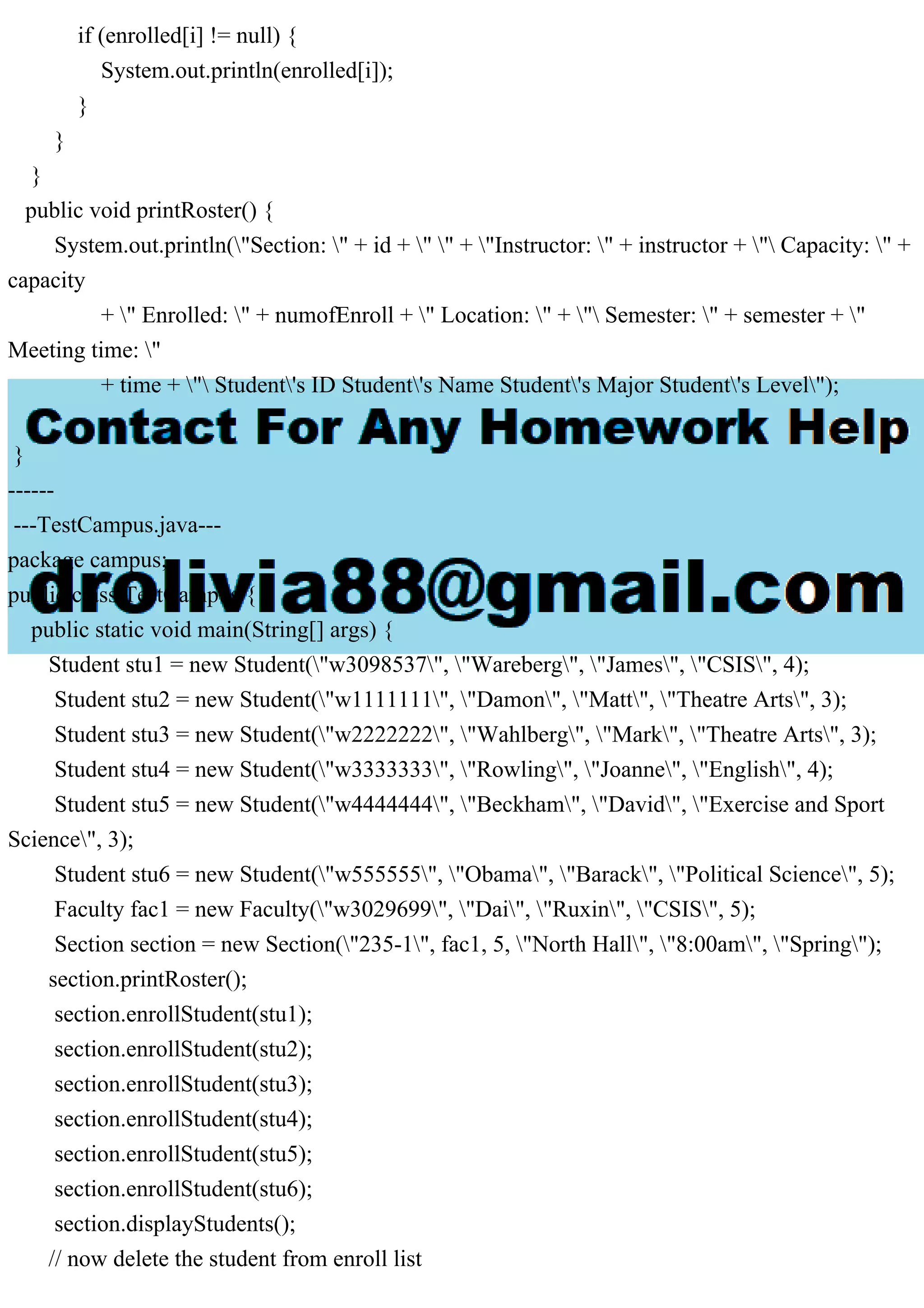 if (enrolled[i] != null) {
System.out.println(enrolled[i]);
}
}
}
public void printRoster() {
System.out.println("Section: " + id + " " + "Instructor: " + instructor + " Capacity: " +
capacity
+ " Enrolled: " + numofEnroll + " Location: " + " Semester: " + semester + "
Meeting time: "
+ time + " Student's ID Student's Name Student's Major Student's Level");
}
}
------
---TestCampus.java---
package campus;
public class TestCampus {
public static void main(String[] args) {
Student stu1 = new Student("w3098537", "Wareberg", "James", "CSIS", 4);
Student stu2 = new Student("w1111111", "Damon", "Matt", "Theatre Arts", 3);
Student stu3 = new Student("w2222222", "Wahlberg", "Mark", "Theatre Arts", 3);
Student stu4 = new Student("w3333333", "Rowling", "Joanne", "English", 4);
Student stu5 = new Student("w4444444", "Beckham", "David", "Exercise and Sport
Science", 3);
Student stu6 = new Student("w555555", "Obama", "Barack", "Political Science", 5);
Faculty fac1 = new Faculty("w3029699", "Dai", "Ruxin", "CSIS", 5);
Section section = new Section("235-1", fac1, 5, "North Hall", "8:00am", "Spring");
section.printRoster();
section.enrollStudent(stu1);
section.enrollStudent(stu2);
section.enrollStudent(stu3);
section.enrollStudent(stu4);
section.enrollStudent(stu5);
section.enrollStudent(stu6);
section.displayStudents();
// now delete the student from enroll list
 