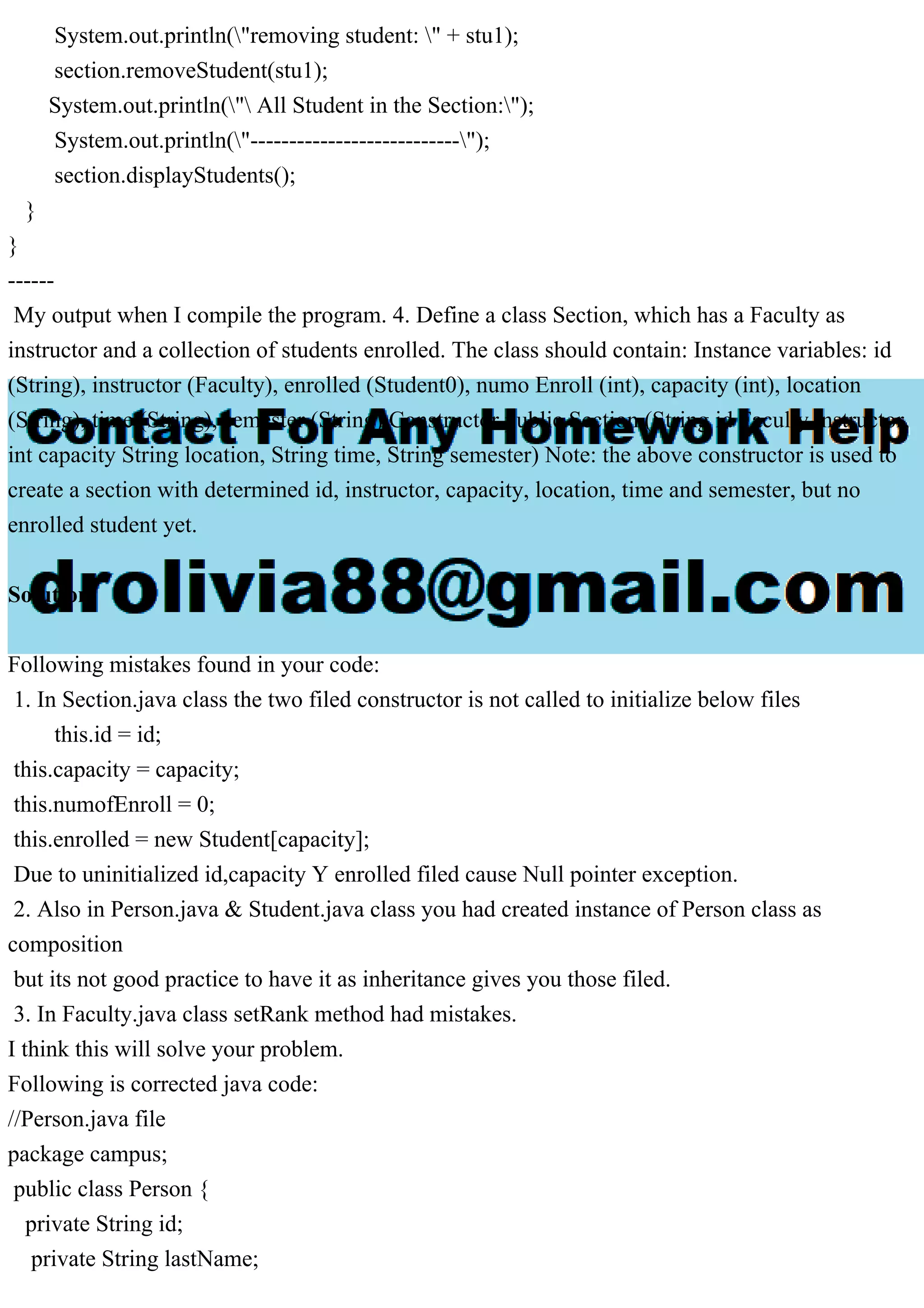 System.out.println("removing student: " + stu1);
section.removeStudent(stu1);
System.out.println(" All Student in the Section:");
System.out.println("---------------------------");
section.displayStudents();
}
}
------
My output when I compile the program. 4. Define a class Section, which has a Faculty as
instructor and a collection of students enrolled. The class should contain: Instance variables: id
(String), instructor (Faculty), enrolled (Student0), numo Enroll (int), capacity (int), location
(String), time (String), semester (String) Constructor public Section (String id Faculty instructor,
int capacity String location, String time, String semester) Note: the above constructor is used to
create a section with determined id, instructor, capacity, location, time and semester, but no
enrolled student yet.
Solution
Following mistakes found in your code:
1. In Section.java class the two filed constructor is not called to initialize below files
this.id = id;
this.capacity = capacity;
this.numofEnroll = 0;
this.enrolled = new Student[capacity];
Due to uninitialized id,capacity Y enrolled filed cause Null pointer exception.
2. Also in Person.java & Student.java class you had created instance of Person class as
composition
but its not good practice to have it as inheritance gives you those filed.
3. In Faculty.java class setRank method had mistakes.
I think this will solve your problem.
Following is corrected java code:
//Person.java file
package campus;
public class Person {
private String id;
private String lastName;
 