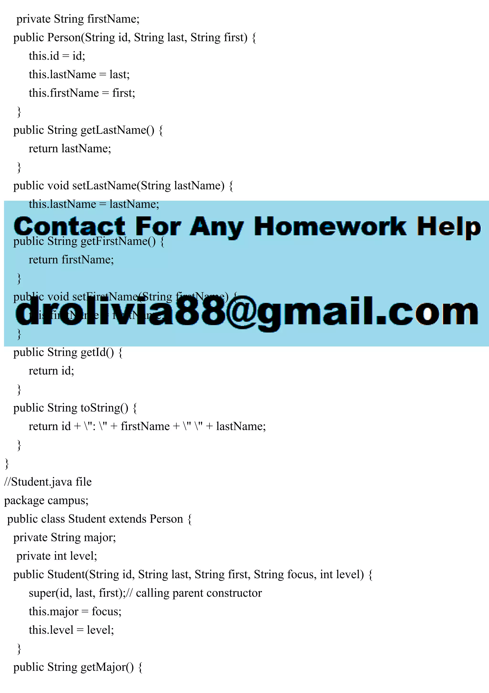 private String firstName;
public Person(String id, String last, String first) {
this.id = id;
this.lastName = last;
this.firstName = first;
}
public String getLastName() {
return lastName;
}
public void setLastName(String lastName) {
this.lastName = lastName;
}
public String getFirstName() {
return firstName;
}
public void setFirstName(String firstName) {
this.firstName = firstName;
}
public String getId() {
return id;
}
public String toString() {
return id + ": " + firstName + " " + lastName;
}
}
//Student.java file
package campus;
public class Student extends Person {
private String major;
private int level;
public Student(String id, String last, String first, String focus, int level) {
super(id, last, first);// calling parent constructor
this.major = focus;
this.level = level;
}
public String getMajor() {
 