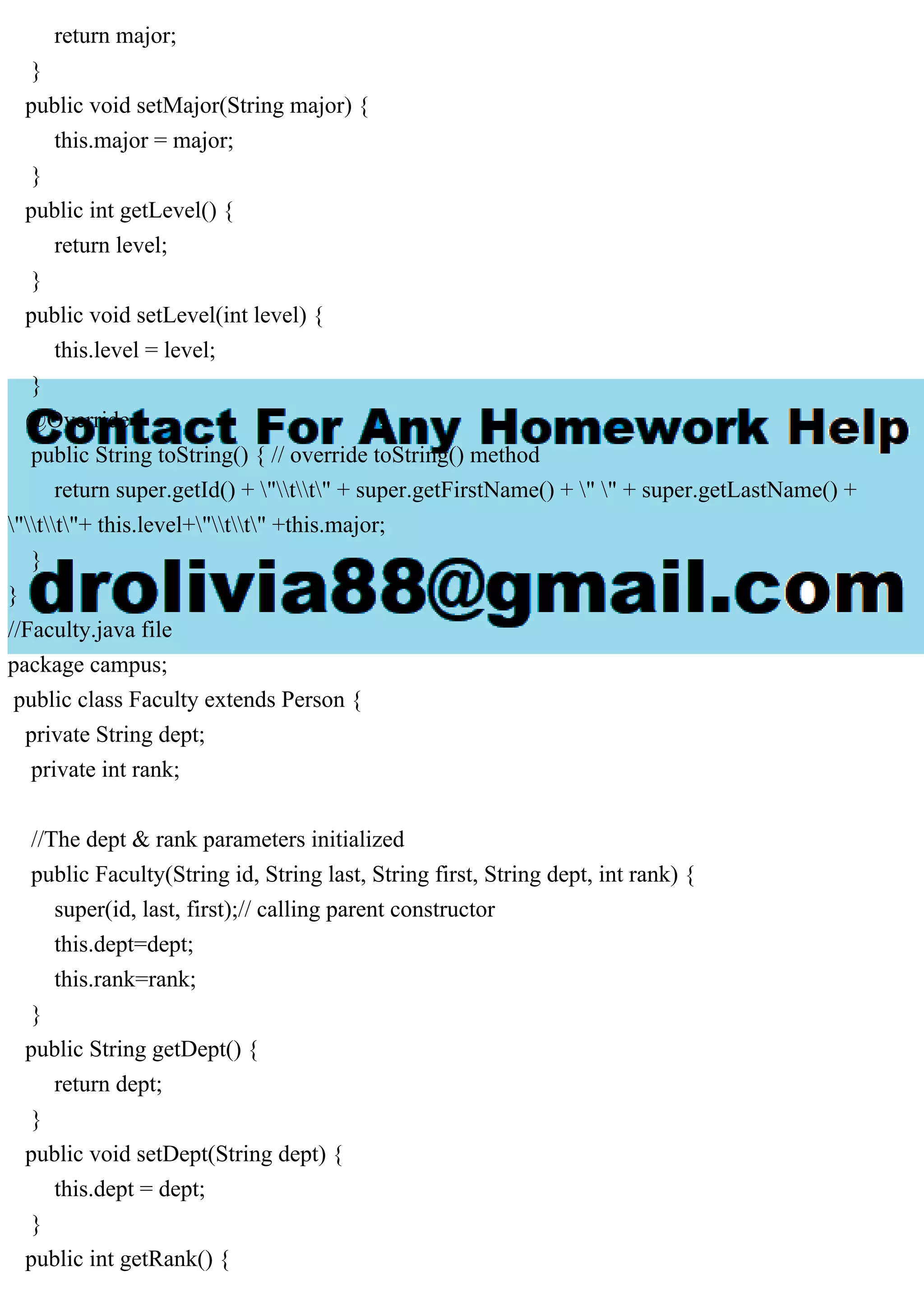 return major;
}
public void setMajor(String major) {
this.major = major;
}
public int getLevel() {
return level;
}
public void setLevel(int level) {
this.level = level;
}
@Override
public String toString() { // override toString() method
return super.getId() + "tt" + super.getFirstName() + " " + super.getLastName() +
"tt"+ this.level+"tt" +this.major;
}
}
//Faculty.java file
package campus;
public class Faculty extends Person {
private String dept;
private int rank;
//The dept & rank parameters initialized
public Faculty(String id, String last, String first, String dept, int rank) {
super(id, last, first);// calling parent constructor
this.dept=dept;
this.rank=rank;
}
public String getDept() {
return dept;
}
public void setDept(String dept) {
this.dept = dept;
}
public int getRank() {
 