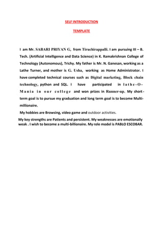 SELF INTRODUCTION
TEMPLATE
I am Mr. SABARI PRIYAN G, from Tiruchirappalli. I am pursuing III – B.
Tech. (Artificial Intelligence and Data Science) in K. Ramakrishnan College of
Technology (Autonomous), Trichy. My father is Mr. N. Ganesan, working as a
Lathe Turner, and mother is G. Usha, working as Home Administrator. I
have completed technical courses such as Digital marketing, Block chain
technology, python and SQL. I have participated in l a t h e - O -
M a n i a i n o u r c o l l e g e and won prizes in Runner-up. My short -
term goal is to pursue my graduation and long term goal is to become Multi-
millionaire.
My hobbies are Browsing, video game and outdoor activities.
My key strengths are Patients and persistent. My weaknesses are emotionally
weak . I wish to become a multi-billionaire. My role model is PABLO ESCOBAR.
 