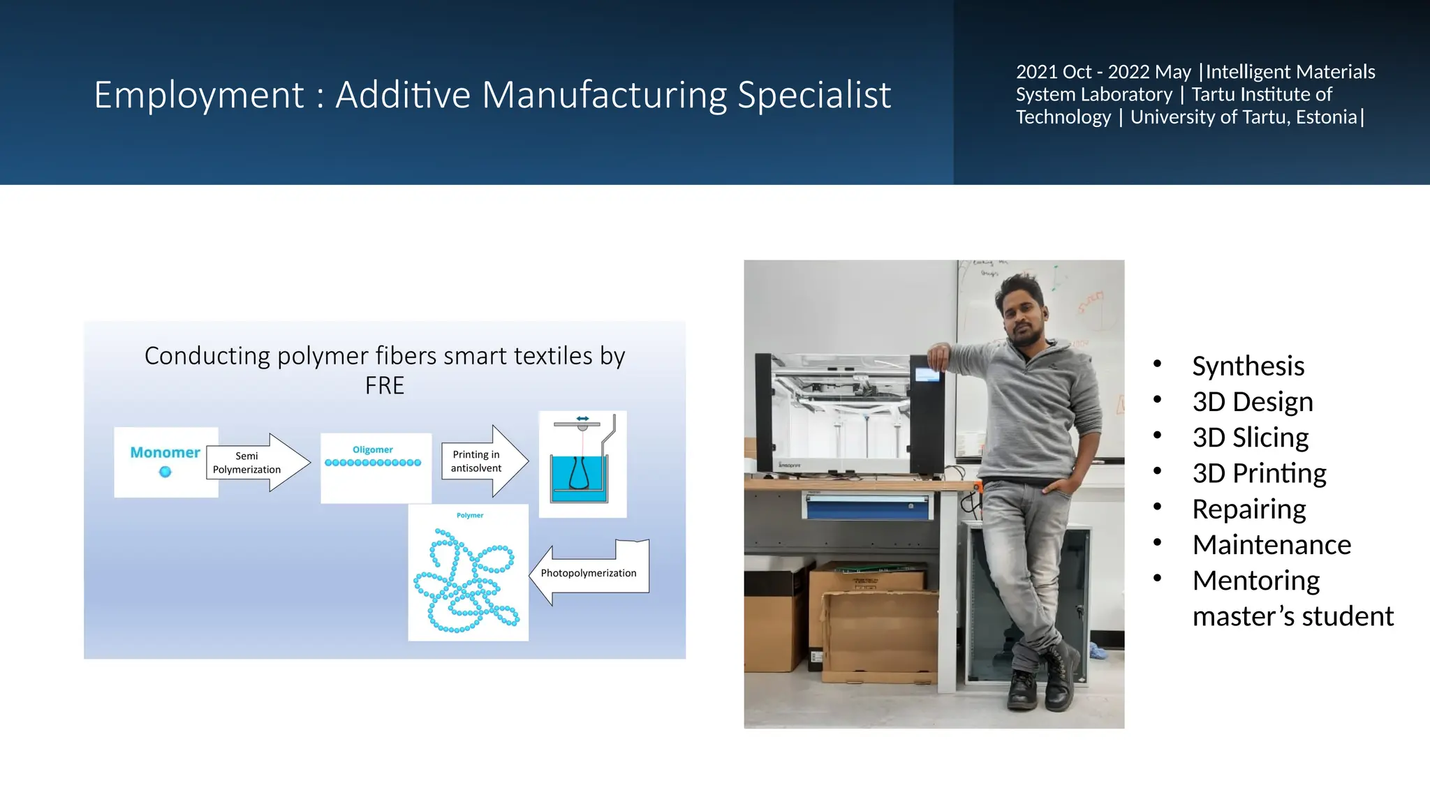 Employment : Additive Manufacturing Specialist
2021 Oct - 2022 May |Intelligent Materials
System Laboratory | Tartu Institute of
Technology | University of Tartu, Estonia|
• Synthesis
• 3D Design
• 3D Slicing
• 3D Printing
• Repairing
• Maintenance
• Mentoring
master’s student
 