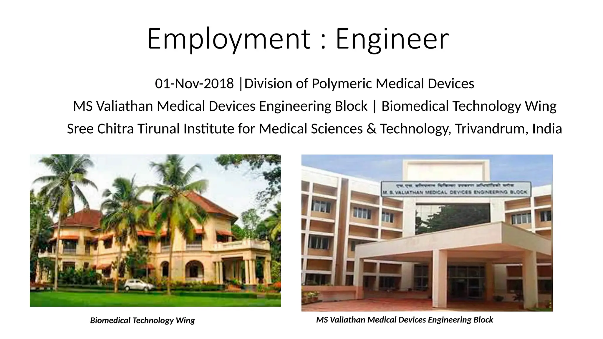 Employment : Engineer
01-Nov-2018 |Division of Polymeric Medical Devices
MS Valiathan Medical Devices Engineering Block | Biomedical Technology Wing
Sree Chitra Tirunal Institute for Medical Sciences & Technology, Trivandrum, India
MS Valiathan Medical Devices Engineering Block
Biomedical Technology Wing
 