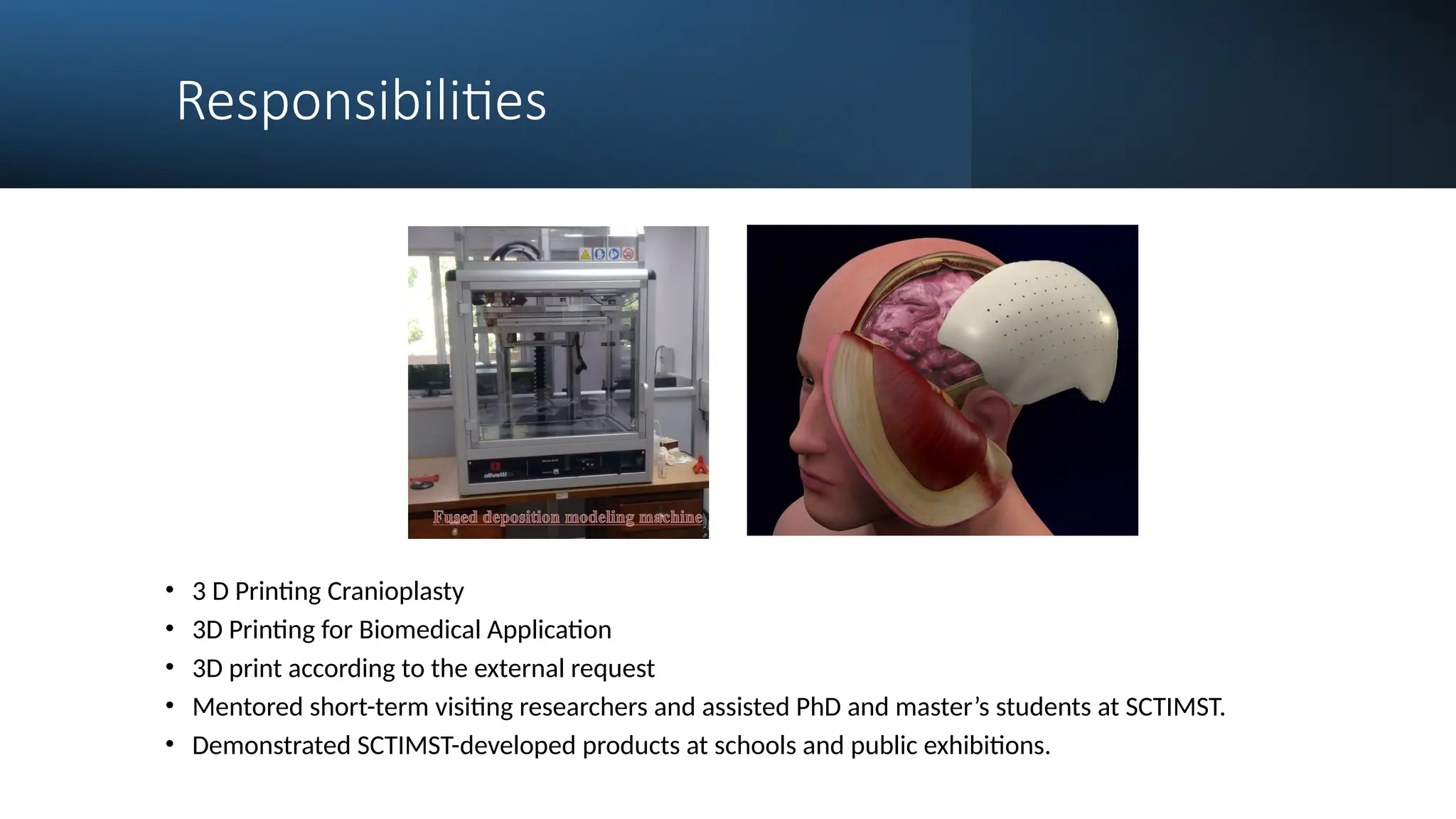 Responsibilities
• 3 D Printing Cranioplasty
• 3D Printing for Biomedical Application
• 3D print according to the external request
• Mentored short-term visiting researchers and assisted PhD and master’s students at SCTIMST.
• Demonstrated SCTIMST-developed products at schools and public exhibitions.
 