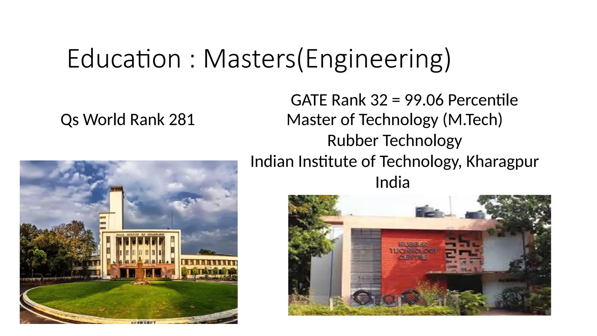 Education : Masters(Engineering)
Master of Technology (M.Tech)
Rubber Technology
Indian Institute of Technology, Kharagpur
India
Qs World Rank 281
GATE Rank 32 = 99.06 Percentile
 