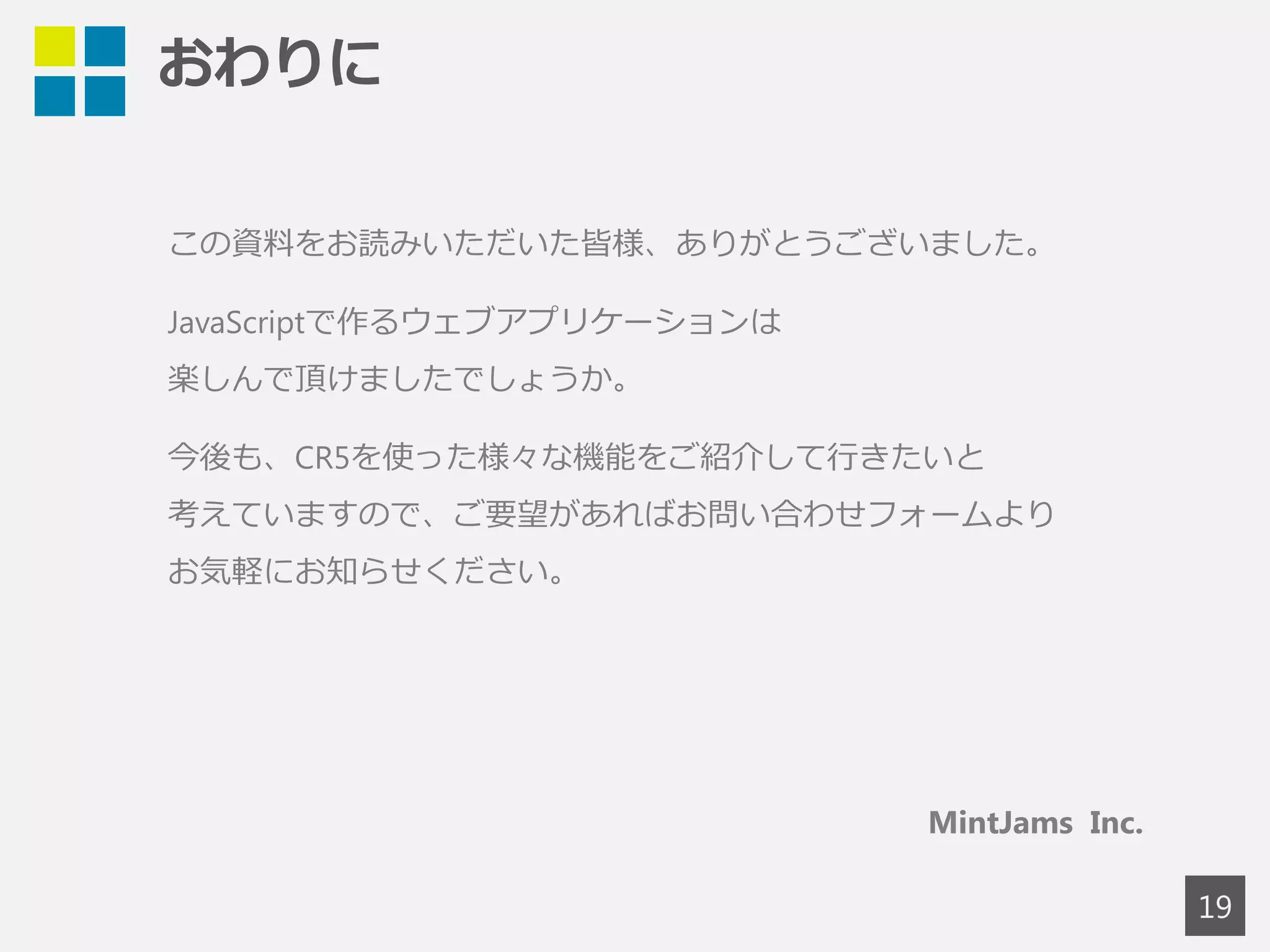 おわりに 
19 
この資料をお読みいただいた皆様、ありがとうございました。 
JavaScriptで作るウェブアプリケーションは、楽しんで頂けましたでしょうか。 
MintJams Content Repository 5 (CR5)は、コンテンツ駆動型のウェブプラット 
フォームです。RDBを意識せずに、コンテンツベースのアプリケーションを簡単 
に構築することができます。BSDライセンスで配布されていますので、さまざま 
な案件でご活用頂ければと思います。 
CR5に関するご質問等がありましたら、お問い合わせフォームよりお気軽にお問 
い合わせください。 
皆様のご活躍とご検討をお祈りしております。 
MintJams Inc. 
 