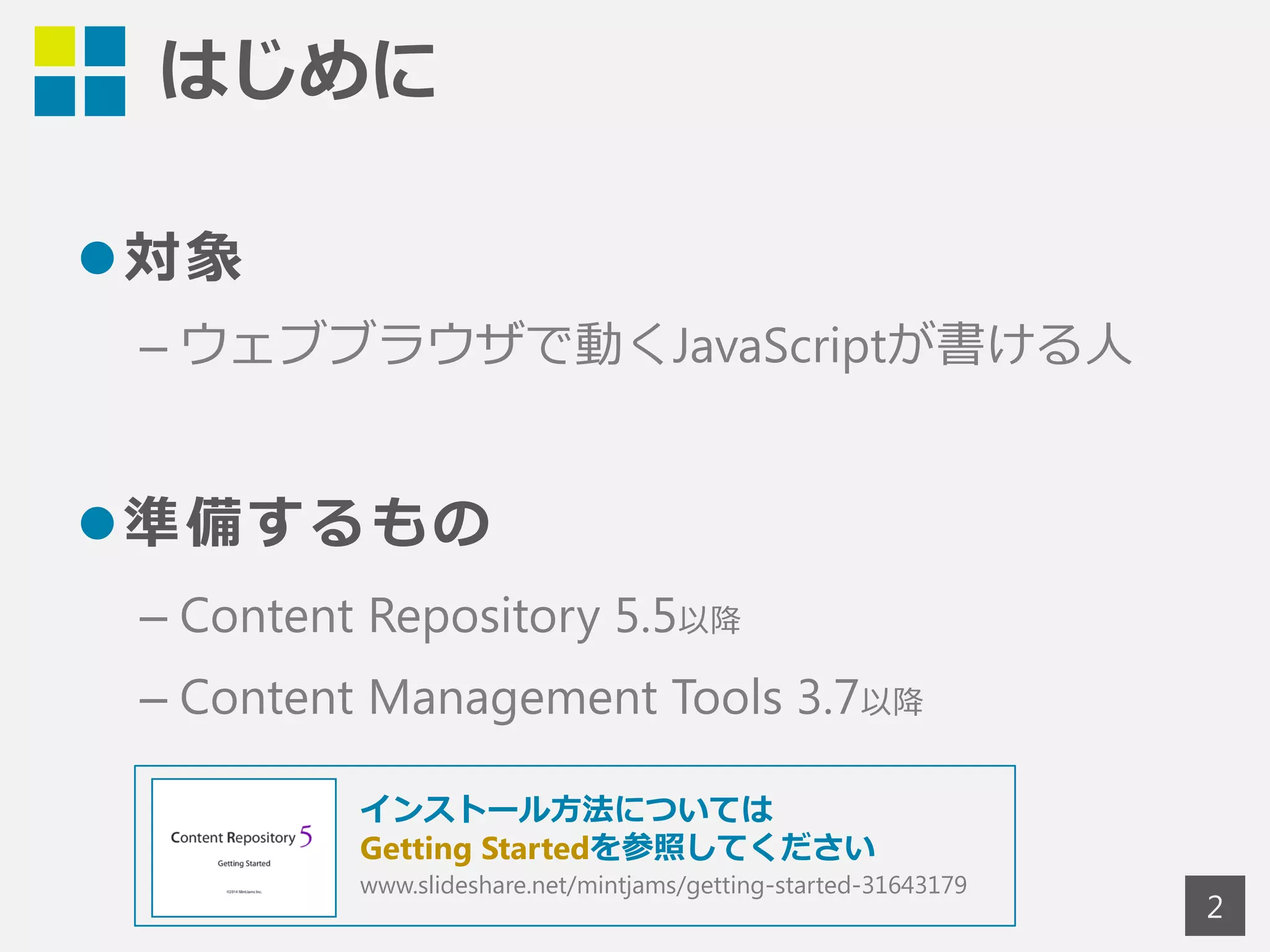 はじめに 
対象 
– ウェブブラウザで動くJavaScriptが書ける人 
準備するもの 
– Content Repository 5.5以降 
– Content Management Tools Standard 3.7以降 
2 
インストール方法については 
Getting Startedを参照してください 
www.slideshare.net/mintjams/getting-started-31643179 
 