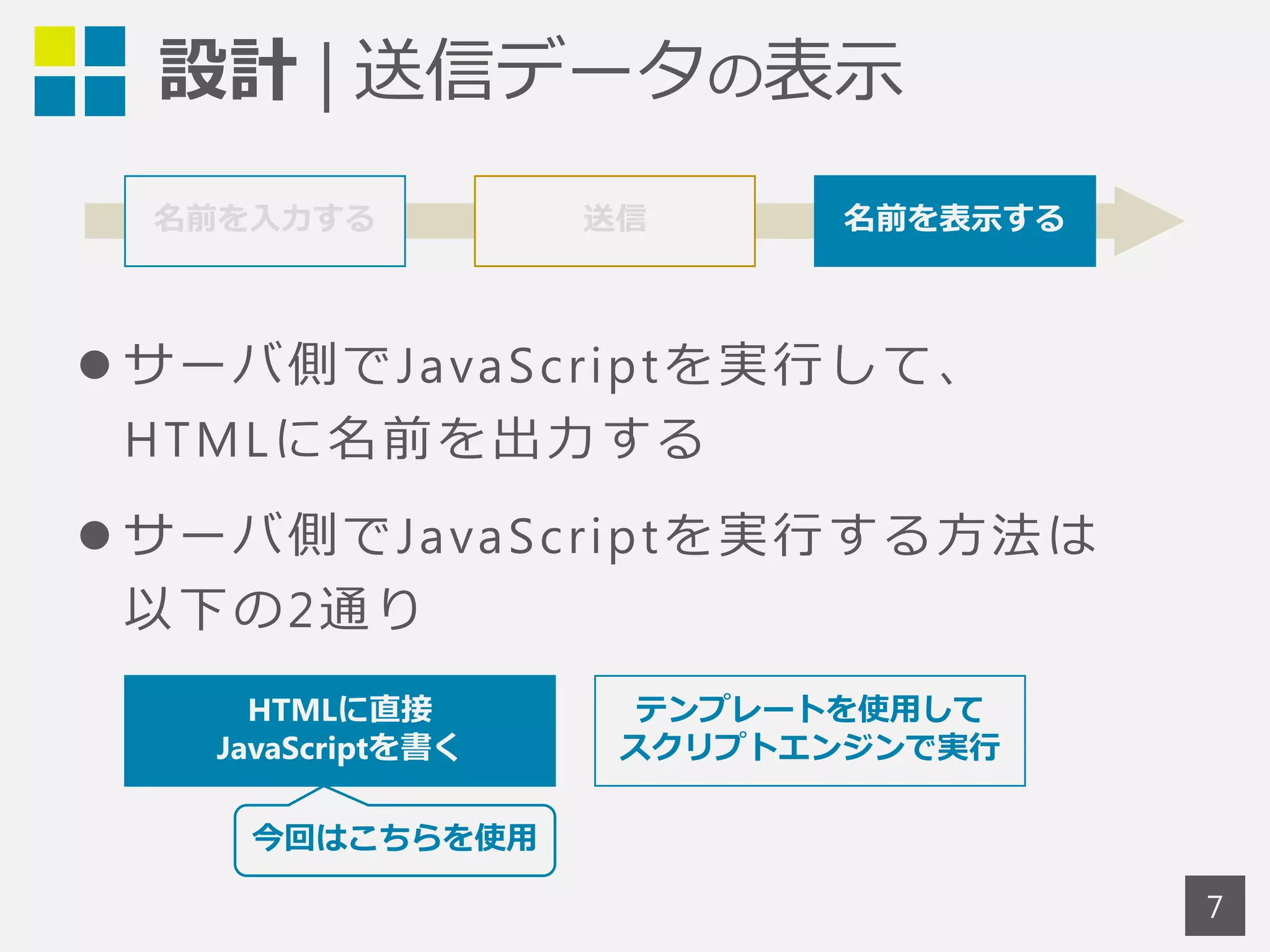 設計 | 送信データの表示 
7 
名前を入力する 送信 名前を表示する 
 サーバ側でJavaScr iptを実行して、 
HTMLに名前を出力する 
 サーバ側でJavaScr iptを実行する方法は 
以下の2通り 
HTMLに直接 
JavaScriptを書く 
テンプレートを使用して 
スクリプトエンジンで実行 
今回はこちらを使用 
 