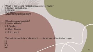 • Which is the second hardest substance ever found?
I .Sodium peroxoborate
ii .Borazon
iii .Uranium
iv.Na2[B2(O2)2(OH)4].6H2O
• Who discovered graphite?
I. Harold W.Kroto
ii. E .Smalley
iii. Albert Einstein
iv .Both i and ii
• Thermal conductivity of diamond is ……..times more than that of copper
I.3
ii.4
iii.5
iv.6
10
 