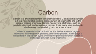 Carbon
Carbon is a chemical element with atomic symbol C and atomic number
6. It is a non-metallic element that occurs in all organic life and is the
basis of organic chemistry. Carbon has several allotropes, such as
graphite, diamond, and amorphous carbon. It has many uses such as in
steelmaking, carbon dating, and as a fuel source.
Carbon is essential to life on Earth as it is the backbone of organic
molecules, including DNA, proteins, and carbohydrates. It also plays a
critical role in the carbon cycle, which is the process by which carbon is
exchanged between living organisms.
2
 