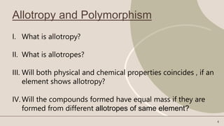 Allotropy and Polymorphism
I. What is allotropy?
II. What is allotropes?
III. Will both physical and chemical properties coincides , if an
element shows allotropy?
IV. Will the compounds formed have equal mass if they are
formed from different allotropes of same element?
4
 